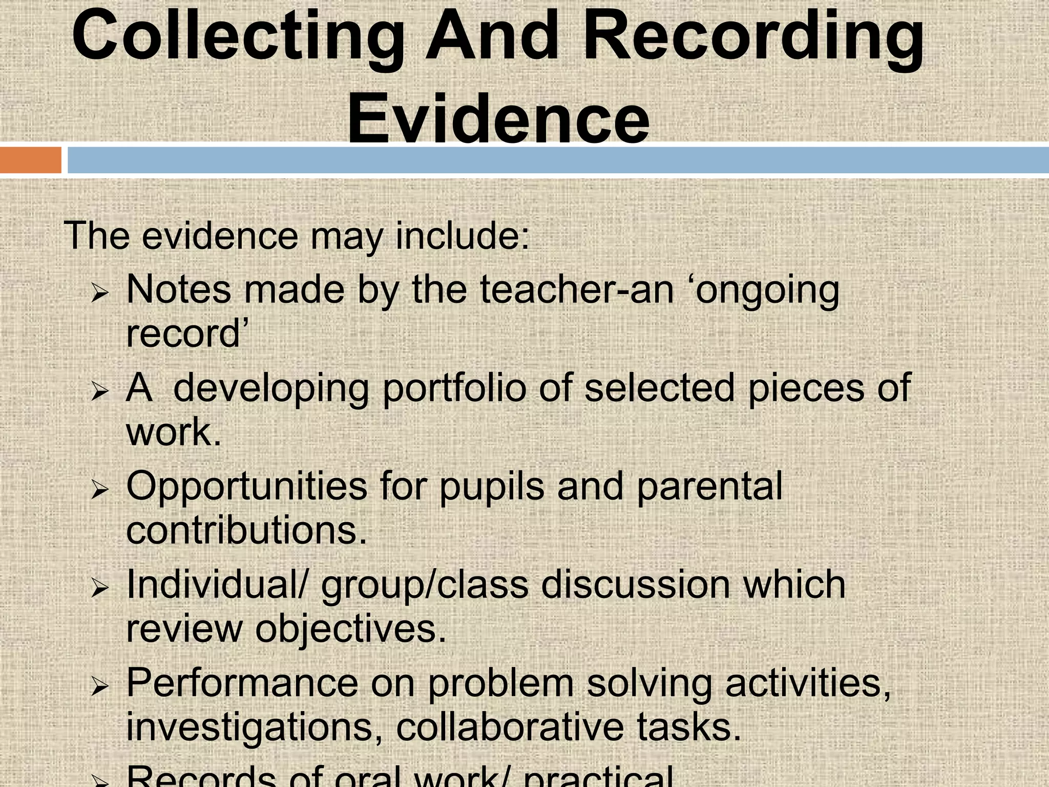 Collecting And Recording
Evidence
The evidence may include:
 Notes made by the teacher-an ‘ongoing
record’
 A developing portfolio of selected pieces of
work.
 Opportunities for pupils and parental
contributions.
 Individual/ group/class discussion which
review objectives.
 Performance on problem solving activities,
investigations, collaborative tasks.
 