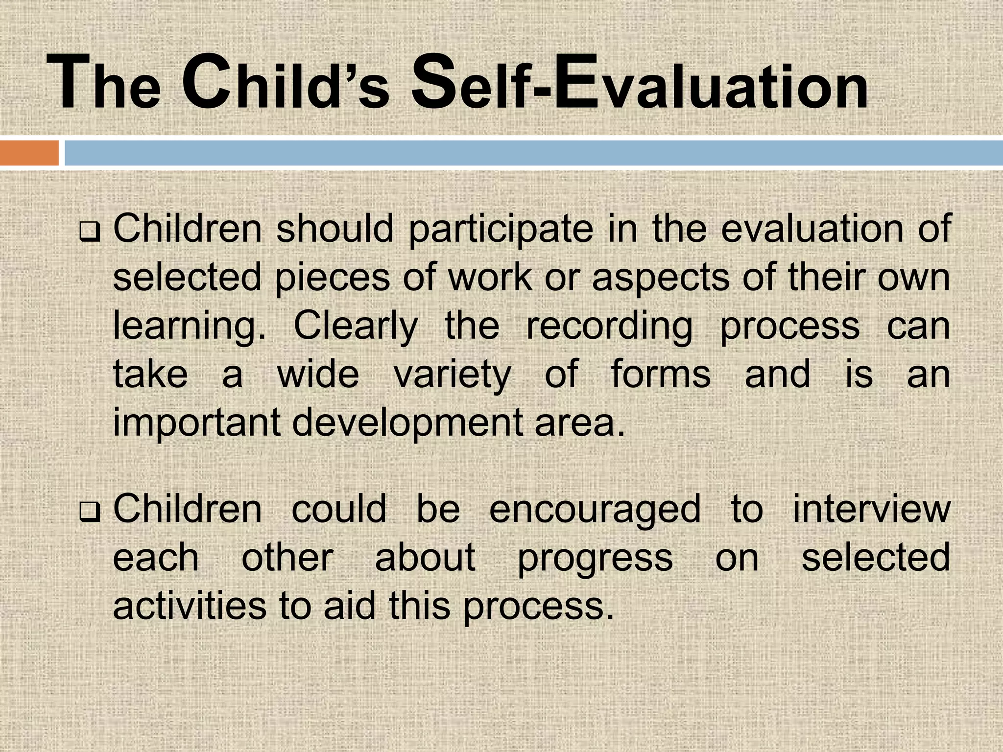 The Child’s Self-Evaluation
 Children should participate in the evaluation of
selected pieces of work or aspects of their own
learning. Clearly the recording process can
take a wide variety of forms and is an
important development area.
 Children could be encouraged to interview
each other about progress on selected
activities to aid this process.
 