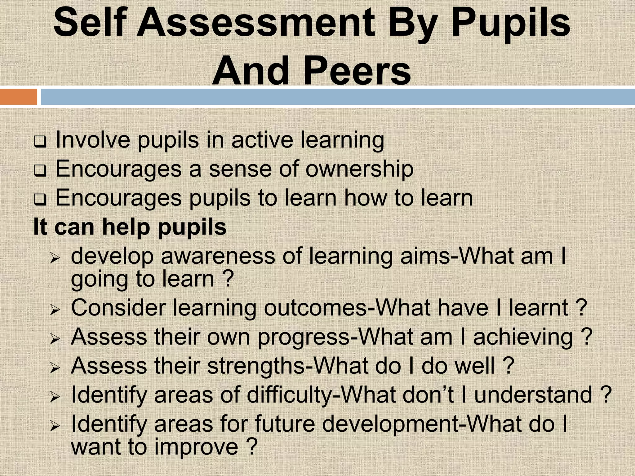 Self Assessment By Pupils
And Peers
 Involve pupils in active learning
 Encourages a sense of ownership
 Encourages pupils to learn how to learn
It can help pupils
 develop awareness of learning aims-What am I
going to learn ?
 Consider learning outcomes-What have I learnt ?
 Assess their own progress-What am I achieving ?
 Assess their strengths-What do I do well ?
 Identify areas of difficulty-What don’t I understand ?
 Identify areas for future development-What do I
want to improve ?
 