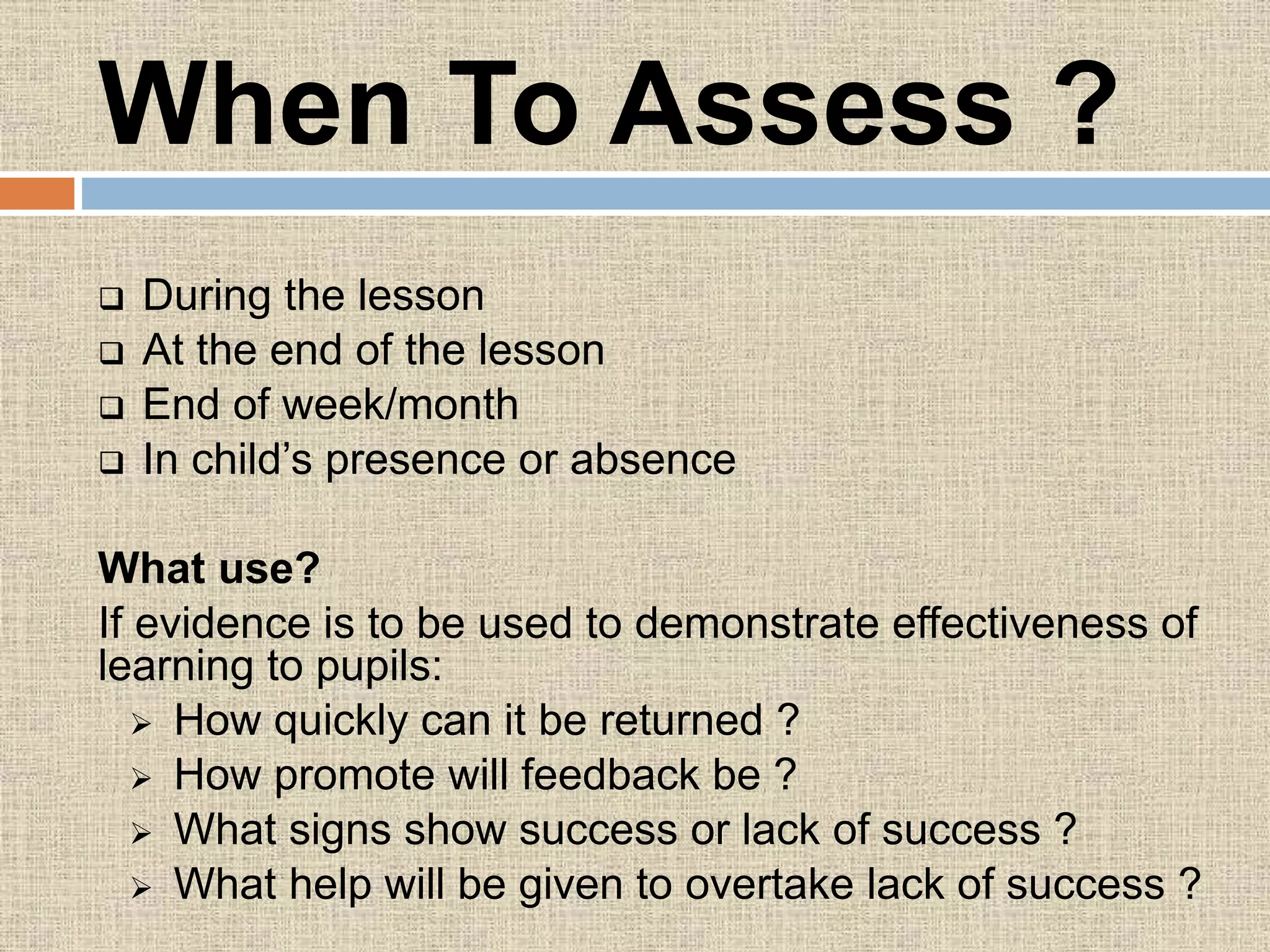 When To Assess ?
 During the lesson
 At the end of the lesson
 End of week/month
 In child’s presence or absence
What use?
If evidence is to be used to demonstrate effectiveness of
learning to pupils:
 How quickly can it be returned ?
 How promote will feedback be ?
 What signs show success or lack of success ?
 What help will be given to overtake lack of success ?
 
