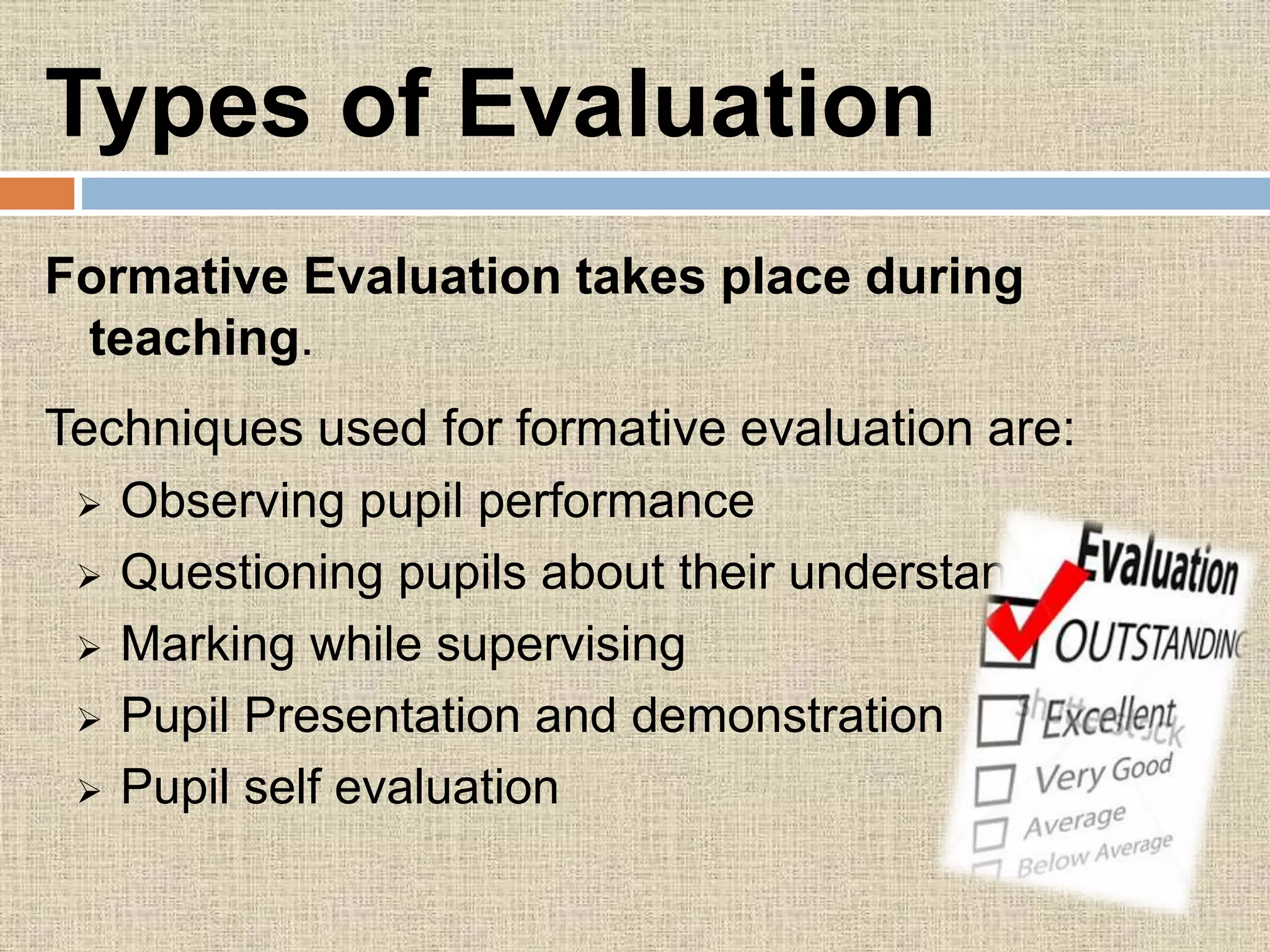 Types of Evaluation
Formative Evaluation takes place during
teaching.
Techniques used for formative evaluation are:
 Observing pupil performance
 Questioning pupils about their understanding
 Marking while supervising
 Pupil Presentation and demonstration
 Pupil self evaluation
 