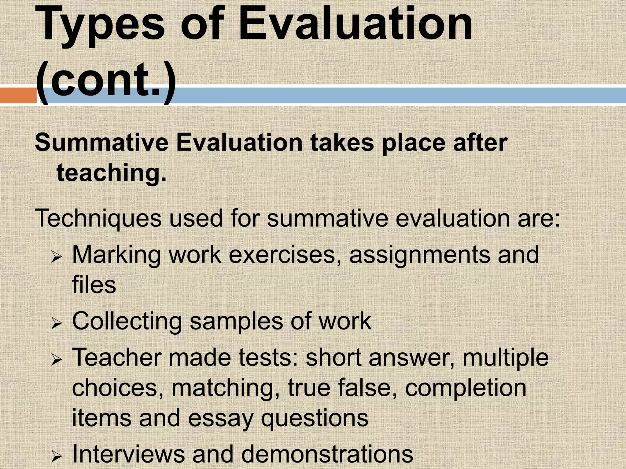 Types of Evaluation
(cont.)
Summative Evaluation takes place after
teaching.
Techniques used for summative evaluation are:
 Marking work exercises, assignments and
files
 Collecting samples of work
 Teacher made tests: short answer, multiple
choices, matching, true false, completion
items and essay questions
 Interviews and demonstrations
 