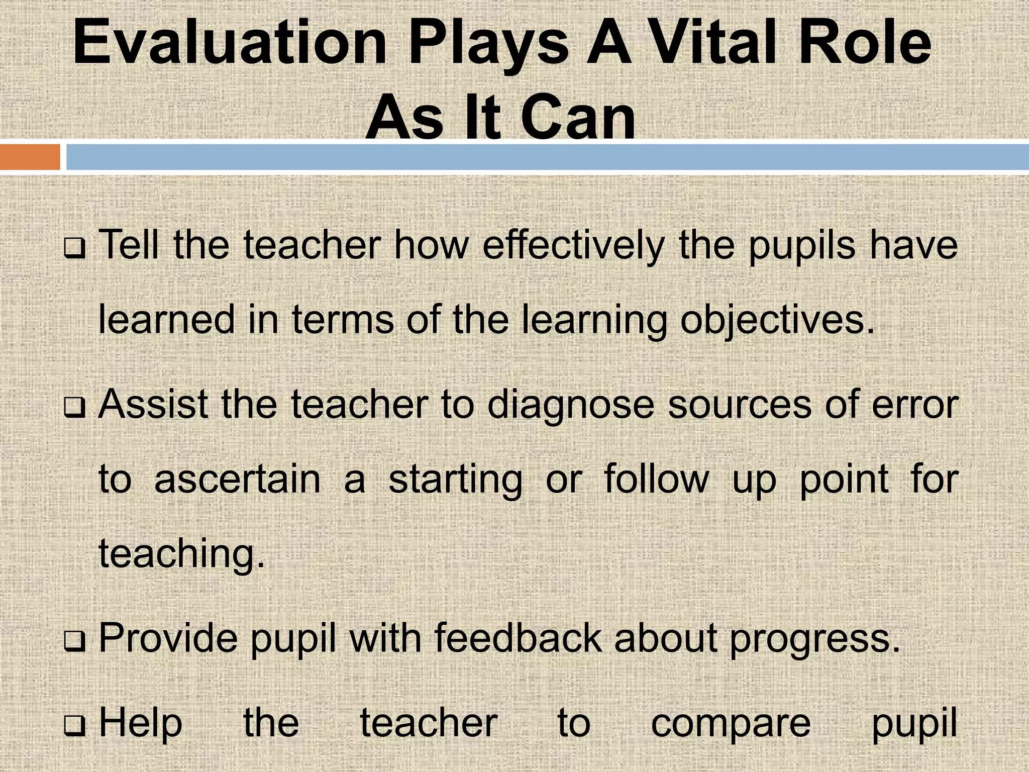 Evaluation Plays A Vital Role
As It Can
 Tell the teacher how effectively the pupils have
learned in terms of the learning objectives.
 Assist the teacher to diagnose sources of error
to ascertain a starting or follow up point for
teaching.
 Provide pupil with feedback about progress.
 Help the teacher to compare pupil
 