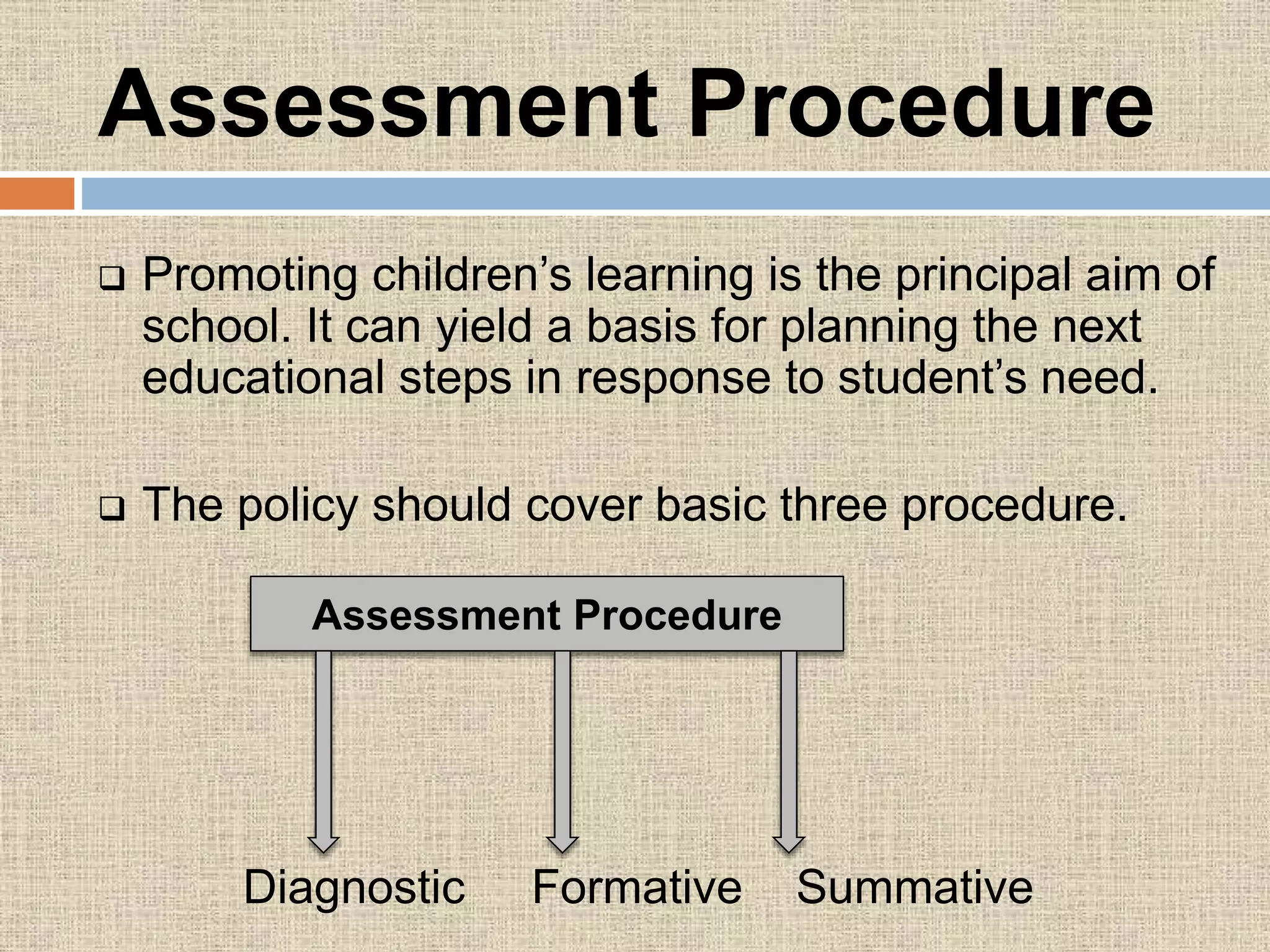 Assessment Procedure
 Promoting children’s learning is the principal aim of
school. It can yield a basis for planning the next
educational steps in response to student’s need.
 The policy should cover basic three procedure.
Diagnostic Formative Summative
Assessment Procedure
 