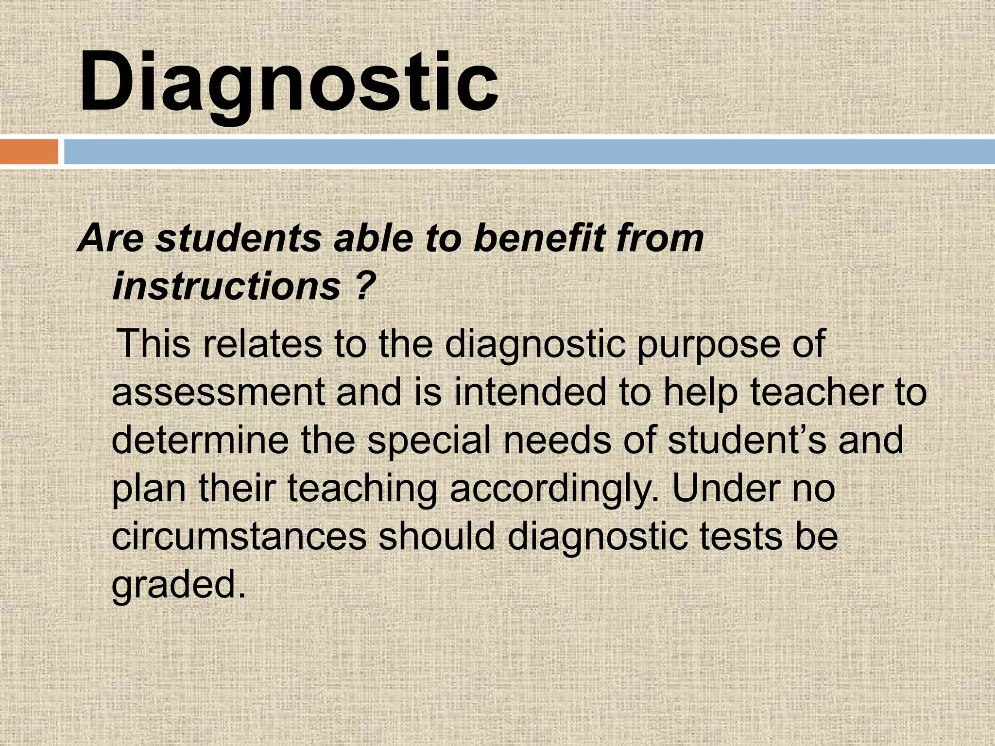 Diagnostic
Are students able to benefit from
instructions ?
This relates to the diagnostic purpose of
assessment and is intended to help teacher to
determine the special needs of student’s and
plan their teaching accordingly. Under no
circumstances should diagnostic tests be
graded.
 
