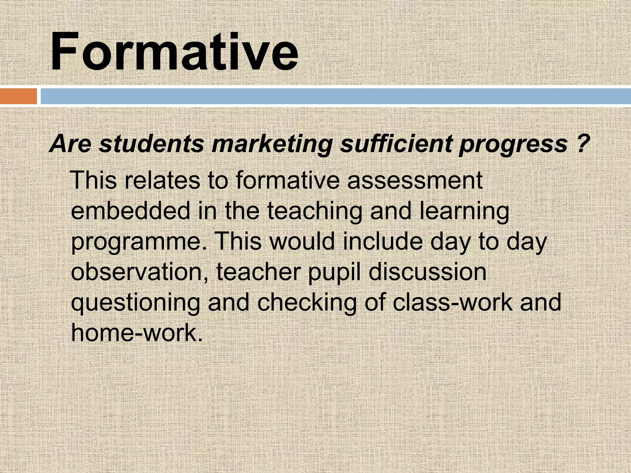 Formative
Are students marketing sufficient progress ?
This relates to formative assessment
embedded in the teaching and learning
programme. This would include day to day
observation, teacher pupil discussion
questioning and checking of class-work and
home-work.
 