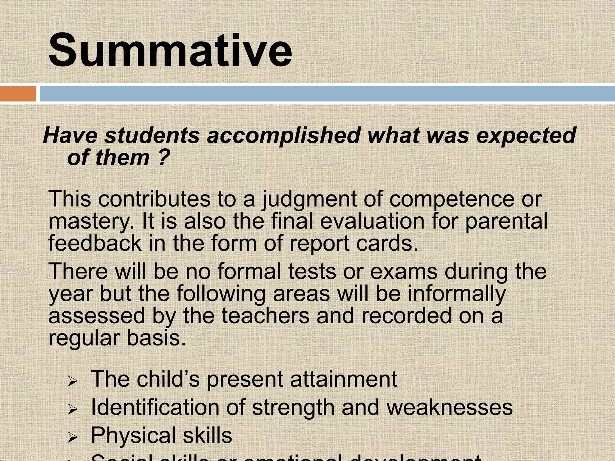 Summative
Have students accomplished what was expected
of them ?
This contributes to a judgment of competence or
mastery. It is also the final evaluation for parental
feedback in the form of report cards.
There will be no formal tests or exams during the
year but the following areas will be informally
assessed by the teachers and recorded on a
regular basis.
 The child’s present attainment
 Identification of strength and weaknesses
 Physical skills
 
