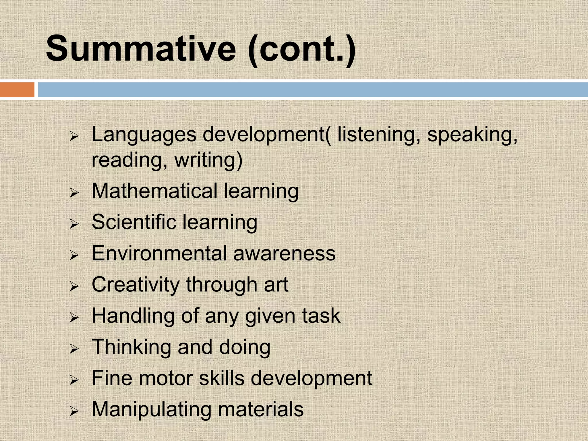 Languages development( listening, speaking,
reading, writing)
 Mathematical learning
 Scientific learning
 Environmental awareness
 Creativity through art
 Handling of any given task
 Thinking and doing
 Fine motor skills development
 Manipulating materials
Summative (cont.)
 