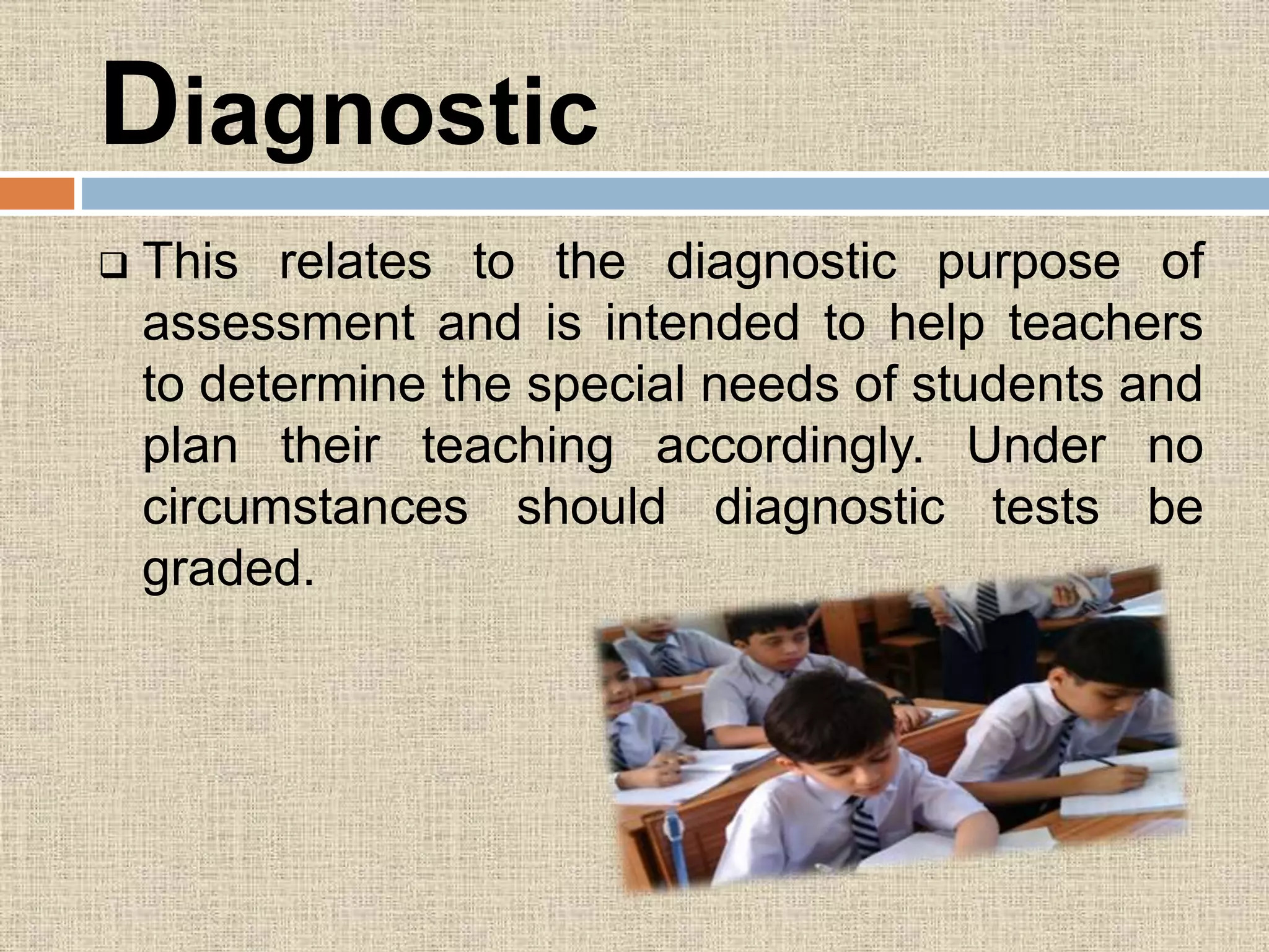 Diagnostic
 This relates to the diagnostic purpose of
assessment and is intended to help teachers
to determine the special needs of students and
plan their teaching accordingly. Under no
circumstances should diagnostic tests be
graded.
 