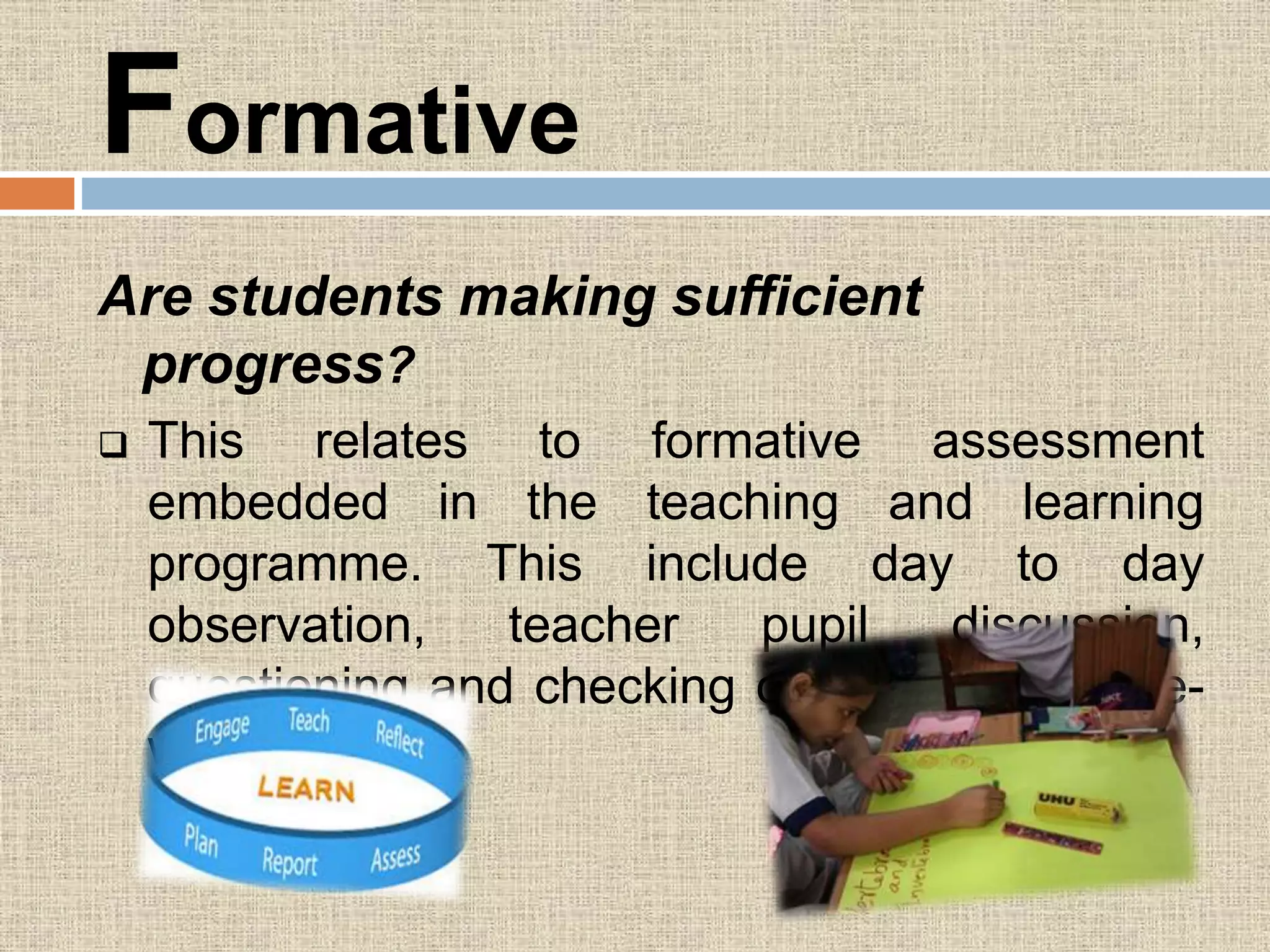 Formative
Are students making sufficient
progress?
 This relates to formative assessment
embedded in the teaching and learning
programme. This include day to day
observation, teacher pupil discussion,
questioning and checking of class and home-
work.
 
