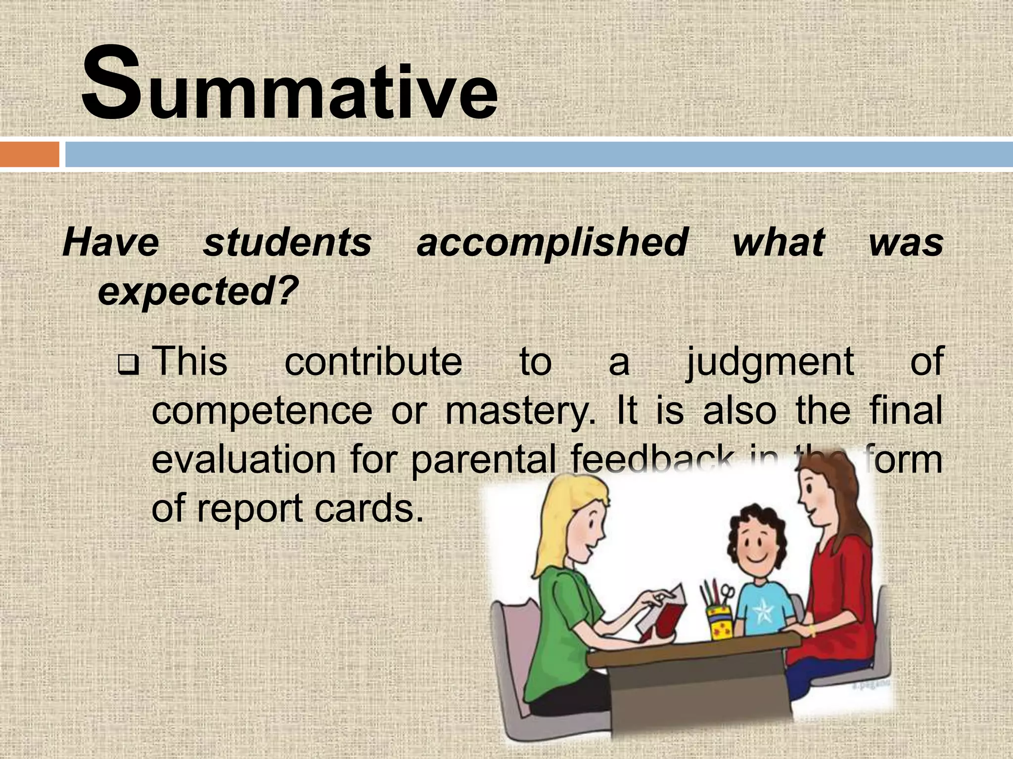 Summative
Have students accomplished what was
expected?
 This contribute to a judgment of
competence or mastery. It is also the final
evaluation for parental feedback in the form
of report cards.
 