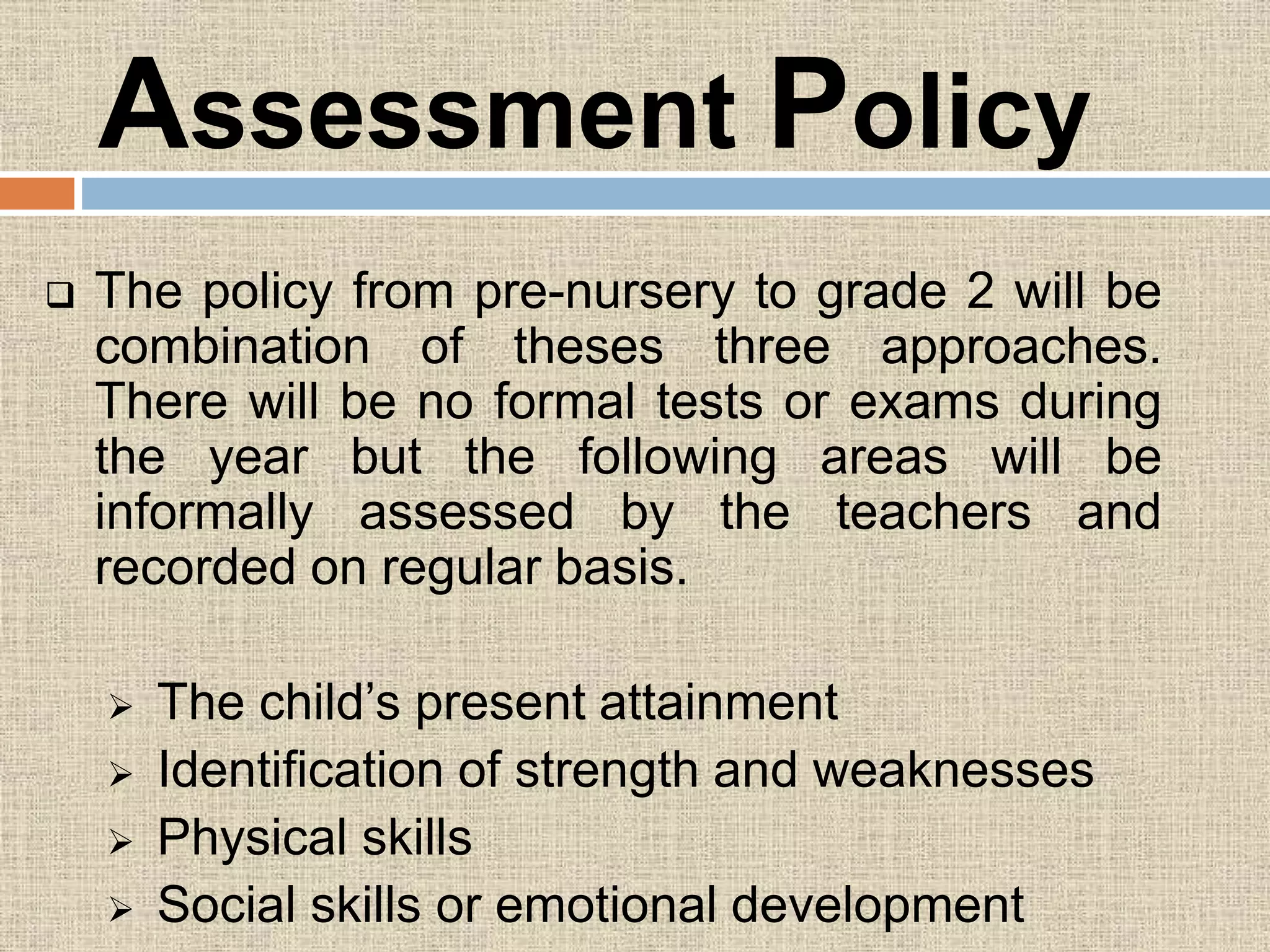 Assessment Policy
 The policy from pre-nursery to grade 2 will be
combination of theses three approaches.
There will be no formal tests or exams during
the year but the following areas will be
informally assessed by the teachers and
recorded on regular basis.
 The child’s present attainment
 Identification of strength and weaknesses
 Physical skills
 Social skills or emotional development
 