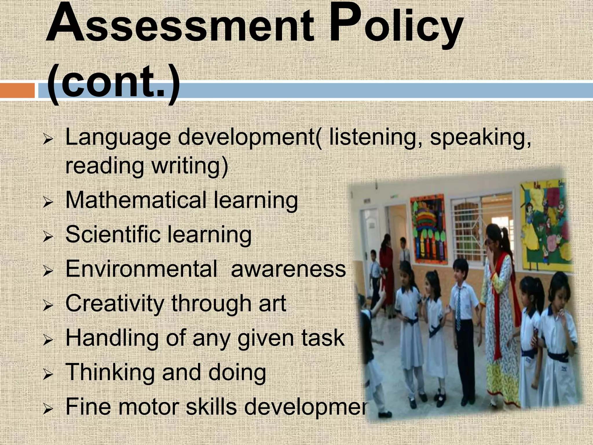 Assessment Policy
(cont.)
 Language development( listening, speaking,
reading writing)
 Mathematical learning
 Scientific learning
 Environmental awareness
 Creativity through art
 Handling of any given task
 Thinking and doing
 Fine motor skills development
 