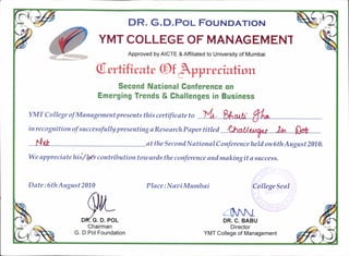 DR. G. D.Por- Four.rDATtoN
YMT COLLEGE OF MANAGEMENT
Approved by AICTE & Affiliated to University of Mumbai
Oerfuhrate (Df
bfqtnrraknn
Second National Conference on
Emerging Trends & Ghallenges in Business
YMT C o I I ege of M ana gement pr e s ent s thi s c ertifi c at e t o
'inrecognitionofsuccessfullypresentingaResearchPapertitted
1)talk, r,zc l*t Qot
Nft o tthe SecondNational Conferencehelil on6thAugust2010.
We appreciatehii/l@r contributiontowardsthe conference andmakingit a saccess,
Date:6thAugust2010
,^%.-Chairman
G. D.Pol Foundation
Place:NaaiMumbai College Seal
4vlDR. C. BABU
Director
YMT College of Management
 