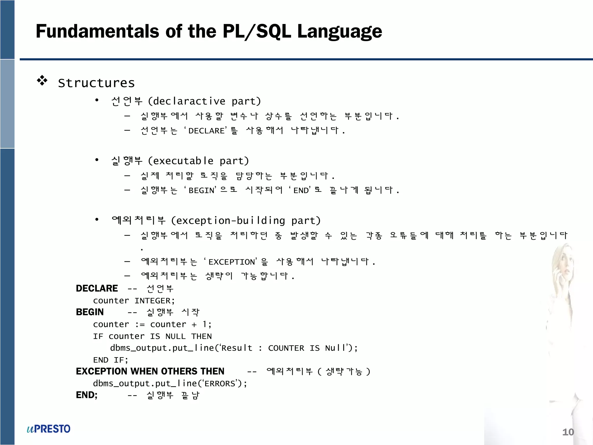 10
Fundamentals of the PL/SQL Language
 Structures
• 선언부 (declaractive part)
– 실행부에서 사용할 변수나 상수를 선언하는 부분입니다 .
– 선언부는 ‘ DECLARE’ 를 사용해서 나타냅니다 .
• 실행부 (executable part)
– 실제 처리할 로직을 담당하는 부분입니다 .
– 실행부는 ‘ BEGIN’ 으로 시작되어 ‘ END’ 로 끝나게 됩니다 .
• 예외처리부 (exception-building part)
– 실행부에서 로직을 처리하던 중 발생할 수 있는 각종 오류들에 대해 처리를 하는 부분입니다
.
– 예외처리부는 ‘ EXCEPTION’ 을 사용해서 나타냅니다 .
– 예외처리부는 생략이 가능합니다 .
DECLARE -- 선언부
counter INTEGER;
BEGIN -- 실행부 시작
counter := counter + 1;
IF counter IS NULL THEN
dbms_output.put_line(‘Result : COUNTER IS Null’);
END IF;
EXCEPTION WHEN OTHERS THEN -- 예외처리부 ( 생략가능 )
dbms_output.put_line(‘ERRORS’);
END; -- 실행부 끝남
 