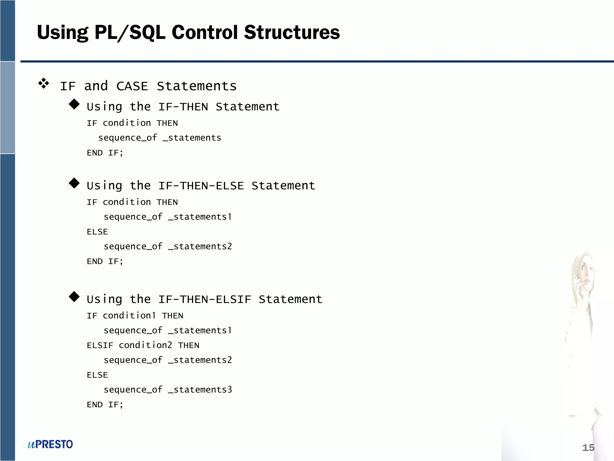 15
Using PL/SQL Control Structures
 IF and CASE Statements
 Using the IF-THEN Statement
IF condition THEN
sequence_of _statements
END IF;
 Using the IF-THEN-ELSE Statement
IF condition THEN
sequence_of _statements1
ELSE
sequence_of _statements2
END IF;
 Using the IF-THEN-ELSIF Statement
IF condition1 THEN
sequence_of _statements1
ELSIF condition2 THEN
sequence_of _statements2
ELSE
sequence_of _statements3
END IF;
 