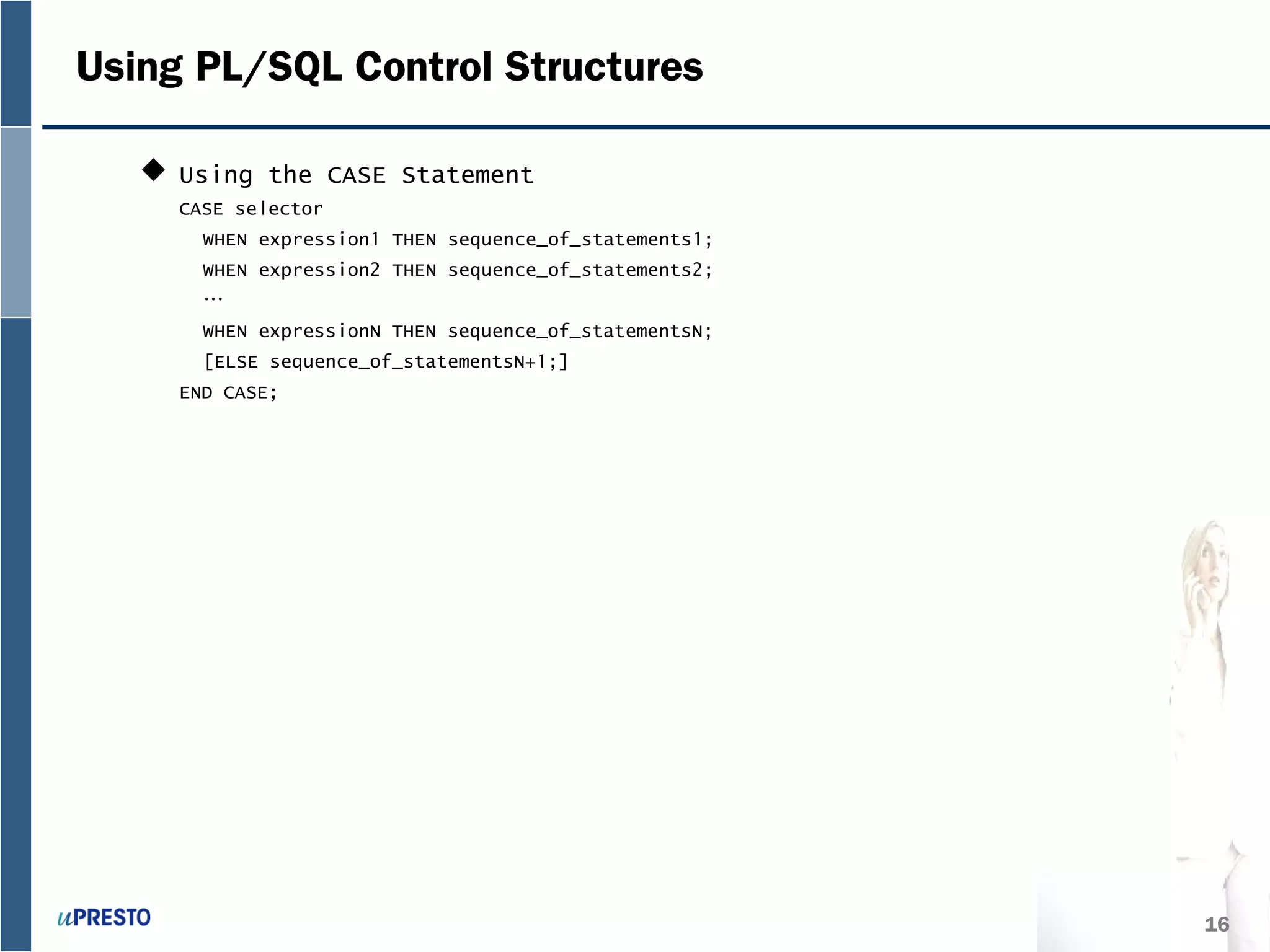16
Using PL/SQL Control Structures
 Using the CASE Statement
CASE selector
WHEN expression1 THEN sequence_of_statements1;
WHEN expression2 THEN sequence_of_statements2;
…
WHEN expressionN THEN sequence_of_statementsN;
[ELSE sequence_of_statementsN+1;]
END CASE;
 
