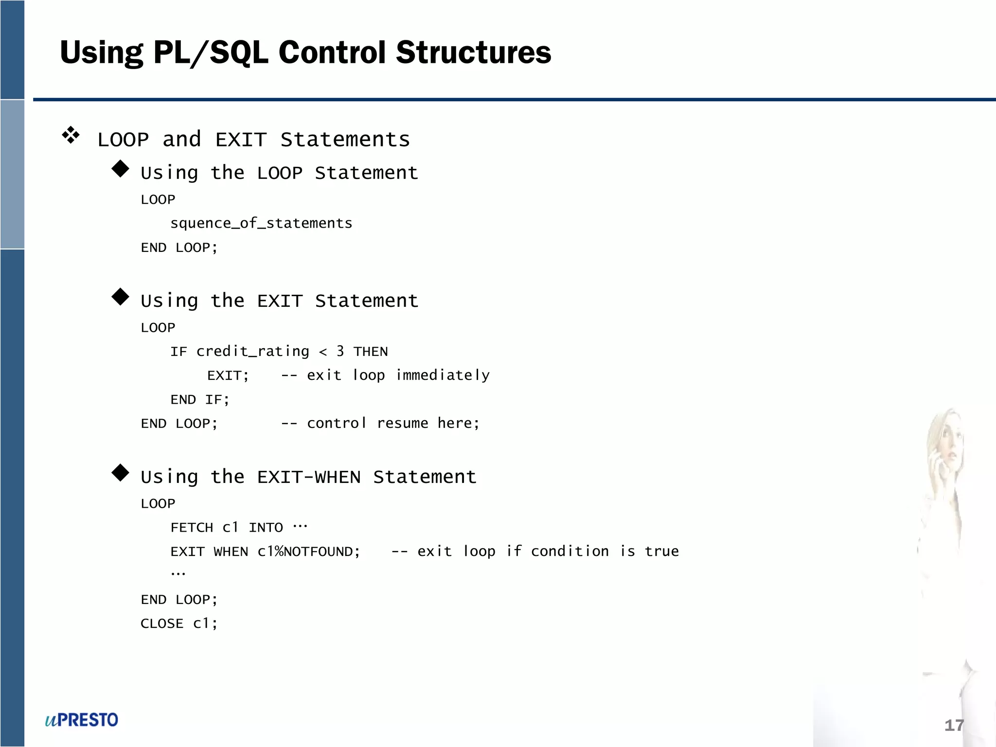 17
Using PL/SQL Control Structures
 LOOP and EXIT Statements
 Using the LOOP Statement
LOOP
squence_of_statements
END LOOP;
 Using the EXIT Statement
LOOP
IF credit_rating < 3 THEN
EXIT; -- exit loop immediately
END IF;
END LOOP; -- control resume here;
 Using the EXIT-WHEN Statement
LOOP
FETCH c1 INTO …
EXIT WHEN c1%NOTFOUND; -- exit loop if condition is true
…
END LOOP;
CLOSE c1;
 