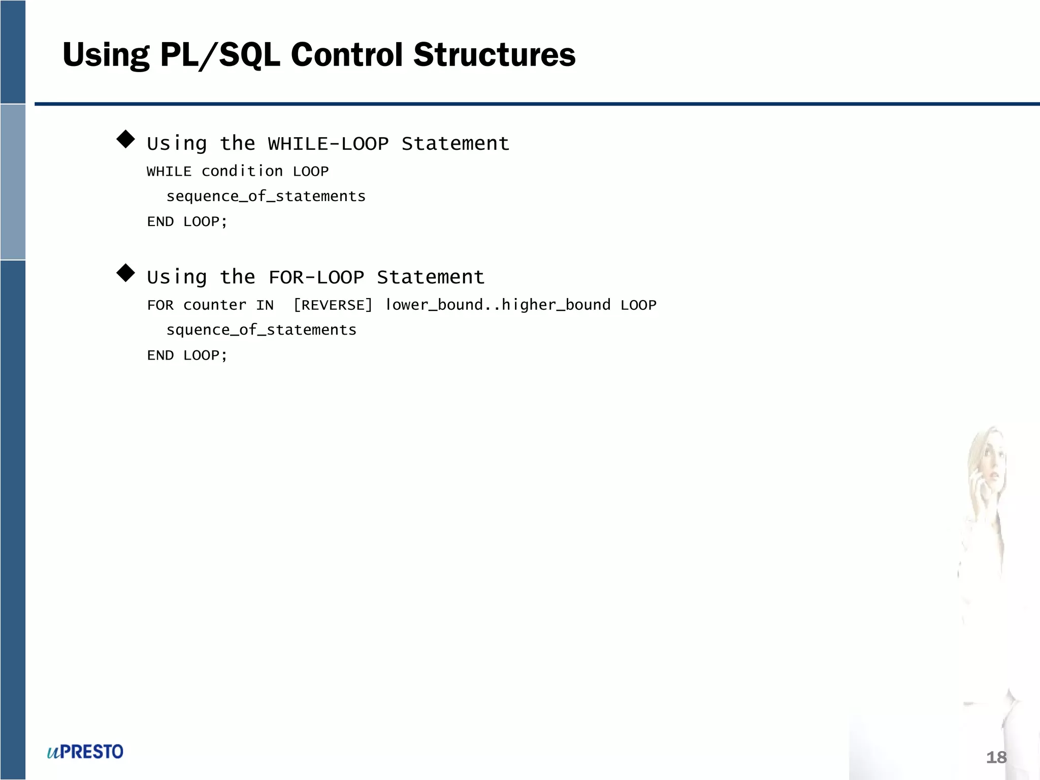 18
Using PL/SQL Control Structures
 Using the WHILE-LOOP Statement
WHILE condition LOOP
sequence_of_statements
END LOOP;
 Using the FOR-LOOP Statement
FOR counter IN [REVERSE] lower_bound..higher_bound LOOP
squence_of_statements
END LOOP;
 