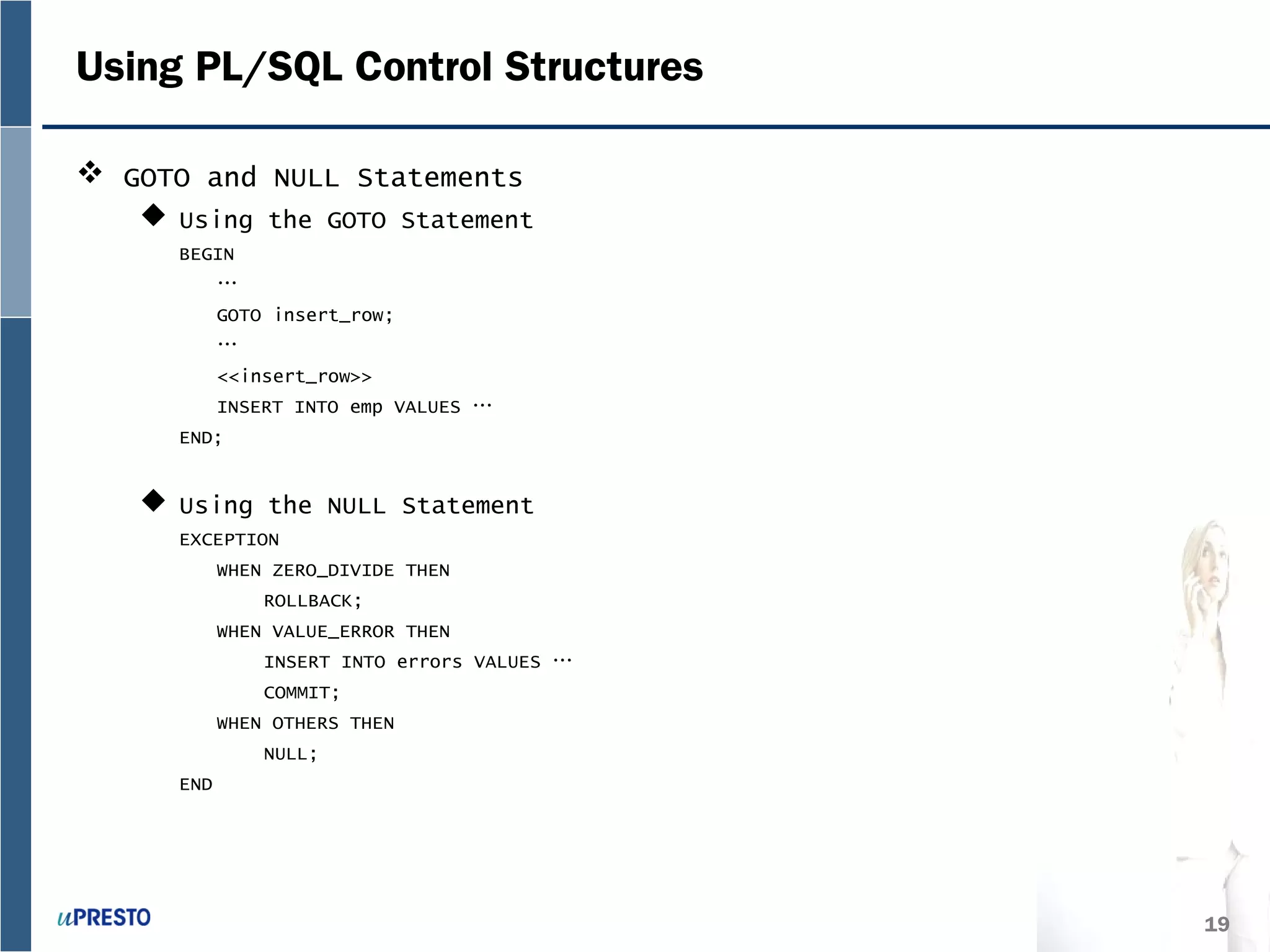 19
Using PL/SQL Control Structures
 GOTO and NULL Statements
 Using the GOTO Statement
BEGIN
…
GOTO insert_row;
…
<<insert_row>>
INSERT INTO emp VALUES …
END;
 Using the NULL Statement
EXCEPTION
WHEN ZERO_DIVIDE THEN
ROLLBACK;
WHEN VALUE_ERROR THEN
INSERT INTO errors VALUES …
COMMIT;
WHEN OTHERS THEN
NULL;
END
 
