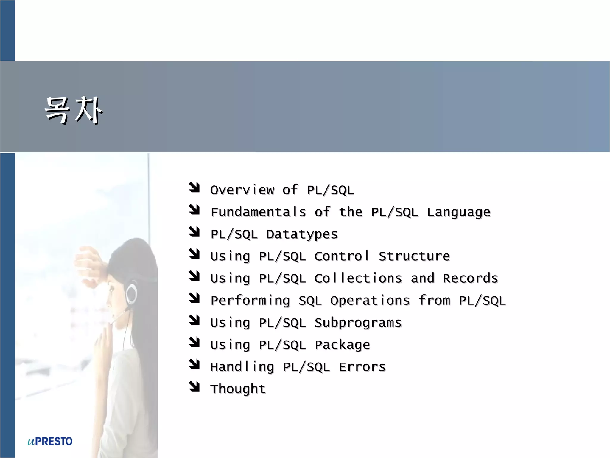 목차목차
 Overview of PL/SQLOverview of PL/SQL
 Fundamentals of the PL/SQL LanguageFundamentals of the PL/SQL Language
 PL/SQL DatatypesPL/SQL Datatypes
 Using PL/SQL Control StructureUsing PL/SQL Control Structure
 Using PL/SQL Collections and RecordsUsing PL/SQL Collections and Records
 Performing SQL Operations from PL/SQLPerforming SQL Operations from PL/SQL
 Using PL/SQL SubprogramsUsing PL/SQL Subprograms
 Using PL/SQL PackageUsing PL/SQL Package
 Handling PL/SQL ErrorsHandling PL/SQL Errors
 ThoughtThought
 