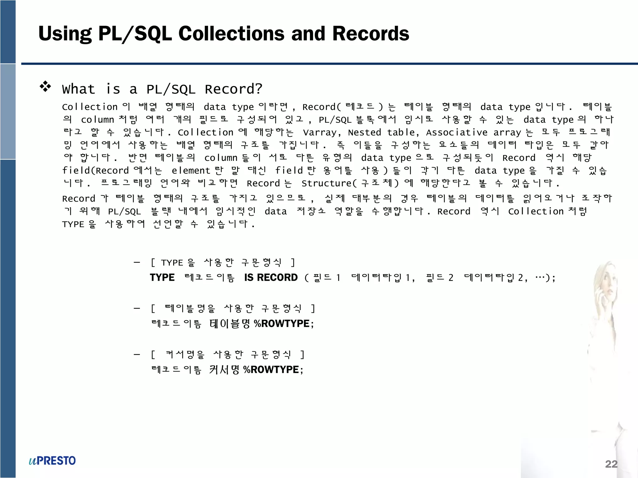 22
Using PL/SQL Collections and Records
 What is a PL/SQL Record?
Collection 이 배열 형태의 data type 이라면 , Record( 레코드 ) 는 테이블 형태의 data type 입니다 . 테이블
의 column 처럼 여러 개의 필드로 구성되어 있고 , PL/SQL 블록에서 임시로 사용할 수 있는 data type 의 하나
라고 할 수 있습니다 . Collection 에 해당하는 Varray, Nested table, Associative array 는 모두 프로그래
밍 언어에서 사용하는 배열 형태의 구조를 가집니다 . 즉 이들을 구성하는 요소들의 데이터 타입은 모두 같아
야 합니다 . 반면 테이블의 column 들이 서로 다른 유형의 data type 으로 구성되듯이 Record 역시 해당
field(Record 에서는 element 란 말 대신 field 란 용어를 사용 ) 들이 각기 다른 data type 을 가질 수 있습
니다 . 프로그래밍 언어와 비교하면 Record 는 Structure( 구조체 ) 에 해당한다고 볼 수 있습니다 .
Record 가 테이블 형태의 구조를 가지고 있으므로 , 실제 대부분의 경우 테이블의 데이터를 읽어오거나 조작하
기 위해 PL/SQL 블랙 내에서 임시적인 data 저장소 역할을 수행합니다 . Record 역시 Collection 처럼
TYPE 을 사용하여 선언할 수 있습니다 .
– [ TYPE 을 사용한 구문형식 ]
TYPE 레코드이름 IS RECORD ( 필드 1 데이터타입 1, 필드 2 데이터타입 2, …);
– [ 테이블명을 사용한 구문형식 ]
레코드이름 테이블명 %ROWTYPE;
– [ 커서명을 사용한 구문형식 ]
레코드이름 커서명 %ROWTYPE;
 