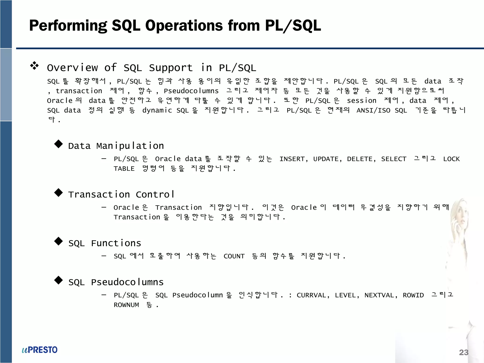 23
Performing SQL Operations from PL/SQL
 Overview of SQL Support in PL/SQL
SQL 를 확장해서 , PL/SQL 는 힘과 사용 용이의 유일한 조합을 제안합니다 . PL/SQL 은 SQL 의 모든 data 조작
, transaction 제어 , 함수 , Pseudocolumns 그리고 제어자 등 모든 것을 사용할 수 있게 지원함으로써
Oracle 의 data 를 안전하고 유연하게 다룰 수 있게 합니다 . 또한 PL/SQL 은 session 제어 , data 제어 ,
SQL data 정의 실행 등 dynamic SQL 을 지원합니다 . 그리고 PL/SQL 은 현재의 ANSI/ISO SQL 기준을 따릅니
다 .
 Data Manipulation
– PL/SQL 은 Oracle data 를 조작할 수 있는 INSERT, UPDATE, DELETE, SELECT 그리고 LOCK
TABLE 명령어 등을 지원합니다 .
 Transaction Control
– Oracle 은 Transaction 지향입니다 . 이것은 Oracle 이 데이터 무결성을 지향하기 위해
Transaction 을 이용한다는 것을 의미합니다 .
 SQL Functions
– SQL 에서 호출하여 사용하는 COUNT 등의 함수를 지원합니다 .
 SQL Pseudocolumns
– PL/SQL 은 SQL Pseudocolumn 을 인식합니다 . : CURRVAL, LEVEL, NEXTVAL, ROWID 그리고
ROWNUM 등 .
 