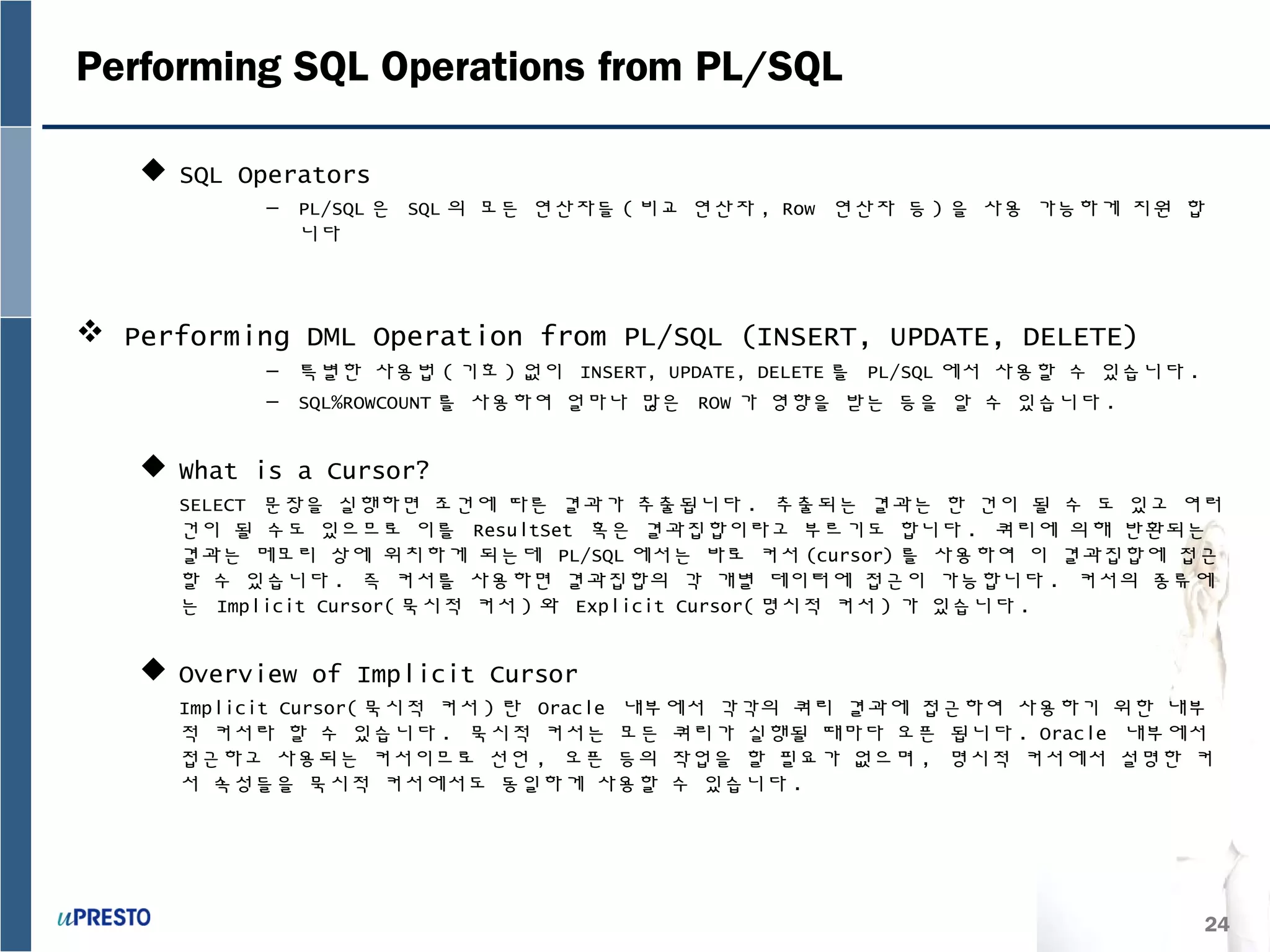24
Performing SQL Operations from PL/SQL
 SQL Operators
– PL/SQL 은 SQL 의 모든 연산자들 ( 비교 연산자 , Row 연산자 등 ) 을 사용 가능하게 지원 합
니다
 Performing DML Operation from PL/SQL (INSERT, UPDATE, DELETE)
– 특별한 사용법 ( 기호 ) 없이 INSERT, UPDATE, DELETE 를 PL/SQL 에서 사용할 수 있습니다 .
– SQL%ROWCOUNT 를 사용하여 얼마나 많은 ROW 가 영향을 받는 등을 알 수 있습니다 .
 What is a Cursor?
SELECT 문장을 실행하면 조건에 따른 결과가 추출됩니다 . 추출되는 결과는 한 건이 될 수 도 있고 여러
건이 될 수도 있으므로 이를 ResultSet 혹은 결과집합이라고 부르기도 합니다 . 쿼리에 의해 반환되는
결과는 메모리 상에 위치하게 되는데 PL/SQL 에서는 바로 커서 (cursor) 를 사용하여 이 결과집합에 접근
할 수 있습니다 . 즉 커서를 사용하면 결과집합의 각 개별 데이터에 접근이 가능합니다 . 커서의 종류에
는 Implicit Cursor( 묵시적 커서 ) 와 Explicit Cursor( 명시적 커서 ) 가 있습니다 .
 Overview of Implicit Cursor
Implicit Cursor( 묵시적 커서 ) 란 Oracle 내부에서 각각의 쿼리 결과에 접근하여 사용하기 위한 내부
적 커서라 할 수 있습니다 . 묵시적 커서는 모든 쿼리가 실행될 때마다 오픈 됩니다 . Oracle 내부에서
접근하고 사용되는 커서이므로 선언 , 오픈 등의 작업을 할 필요가 없으며 , 명시적 커서에서 설명한 커
서 속성들을 묵시적 커서에서도 동일하게 사용할 수 있습니다 .
 
