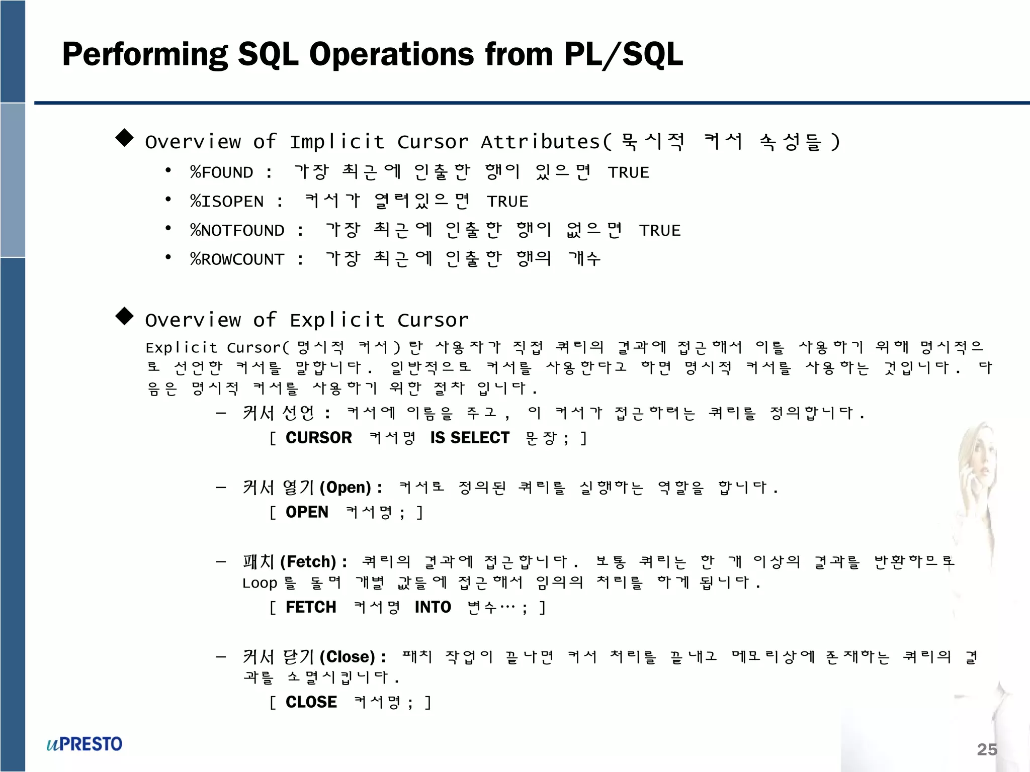 25
Performing SQL Operations from PL/SQL
 Overview of Implicit Cursor Attributes( 묵시적 커서 속성들 )
• %FOUND : 가장 최근에 인출한 행이 있으면 TRUE
• %ISOPEN : 커서가 열려있으면 TRUE
• %NOTFOUND : 가장 최근에 인출한 행이 없으면 TRUE
• %ROWCOUNT : 가장 최근에 인출한 행의 개수
 Overview of Explicit Cursor
Explicit Cursor( 명시적 커서 ) 란 사용자가 직접 쿼리의 결과에 접근해서 이를 사용하기 위해 명시적으
로 선언한 커서를 말합니다 . 일반적으로 커서를 사용한다고 하면 명시적 커서를 사용하는 것입니다 . 다
음은 명시적 커서를 사용하기 위한 절차 입니다 .
– 커서 선언 : 커서에 이름을 주고 , 이 커서가 접근하려는 쿼리를 정의합니다 .
[ CURSOR 커서명 IS SELECT 문장 ; ]
– 커서 열기 (Open) : 커서로 정의된 쿼리를 실행하는 역할을 합니다 .
[ OPEN 커서명 ; ]
– 패치 (Fetch) : 쿼리의 결과에 접근합니다 . 보통 쿼리는 한 개 이상의 결과를 반환하므로
Loop 를 돌며 개별 값들에 접근해서 임의의 처리를 하게 됩니다 .
[ FETCH 커서명 INTO 변수… ; ]
– 커서 닫기 (Close) : 패치 작업이 끝나면 커서 처리를 끝내고 메모리상에 존재하는 쿼리의 결
과를 소멸시킵니다 .
[ CLOSE 커서명 ; ]
 
