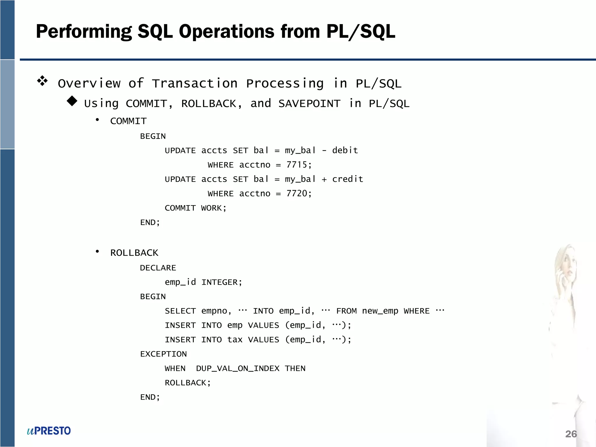 26
Performing SQL Operations from PL/SQL
 Overview of Transaction Processing in PL/SQL
 Using COMMIT, ROLLBACK, and SAVEPOINT in PL/SQL
• COMMIT
BEGIN
UPDATE accts SET bal = my_bal - debit
WHERE acctno = 7715;
UPDATE accts SET bal = my_bal + credit
WHERE acctno = 7720;
COMMIT WORK;
END;
• ROLLBACK
DECLARE
emp_id INTEGER;
BEGIN
SELECT empno, … INTO emp_id, … FROM new_emp WHERE …
INSERT INTO emp VALUES (emp_id, …);
INSERT INTO tax VALUES (emp_id, …);
EXCEPTION
WHEN DUP_VAL_ON_INDEX THEN
ROLLBACK;
END;
 