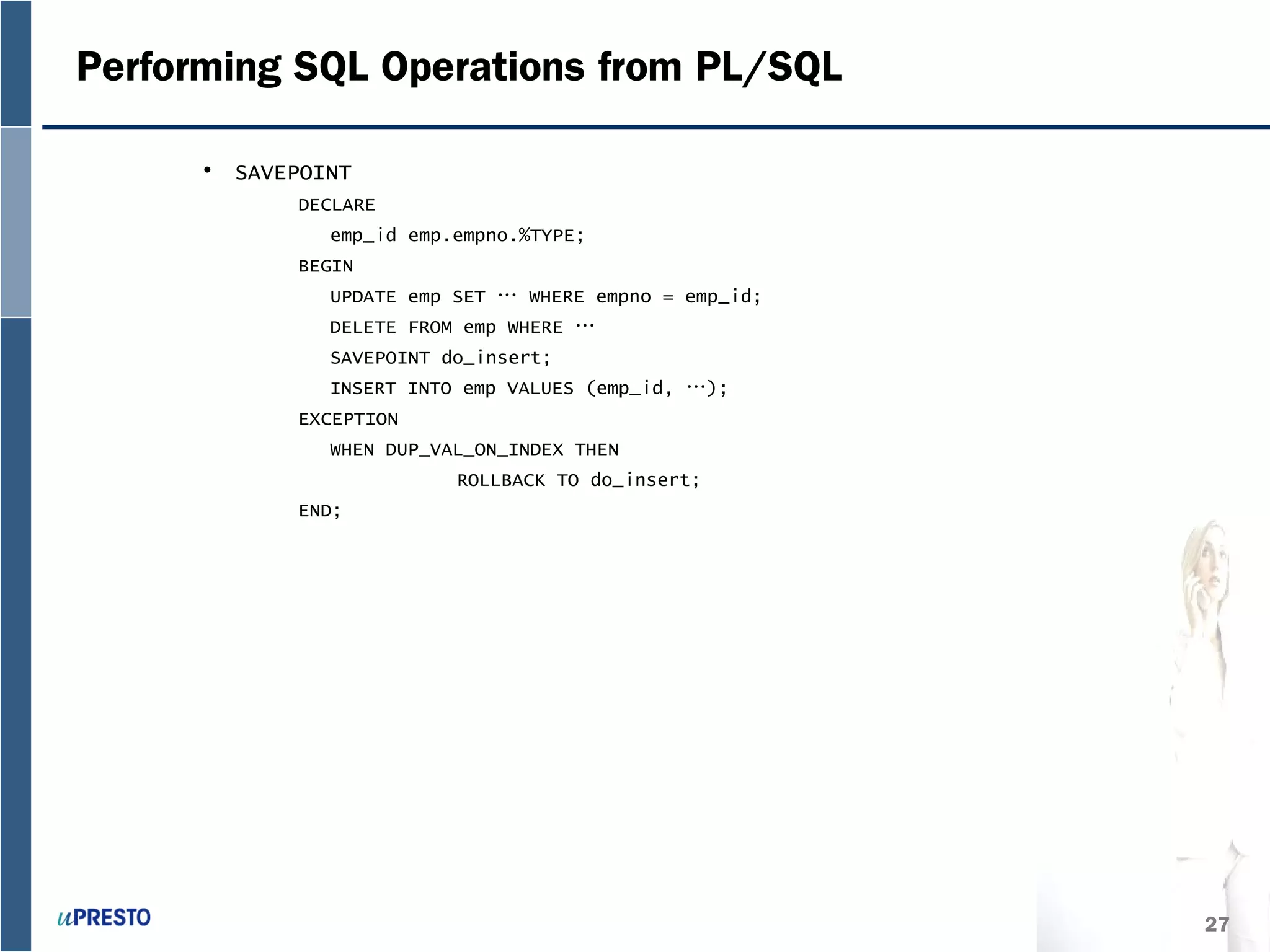 27
Performing SQL Operations from PL/SQL
• SAVEPOINT
DECLARE
emp_id emp.empno.%TYPE;
BEGIN
UPDATE emp SET … WHERE empno = emp_id;
DELETE FROM emp WHERE …
SAVEPOINT do_insert;
INSERT INTO emp VALUES (emp_id, …);
EXCEPTION
WHEN DUP_VAL_ON_INDEX THEN
ROLLBACK TO do_insert;
END;
 