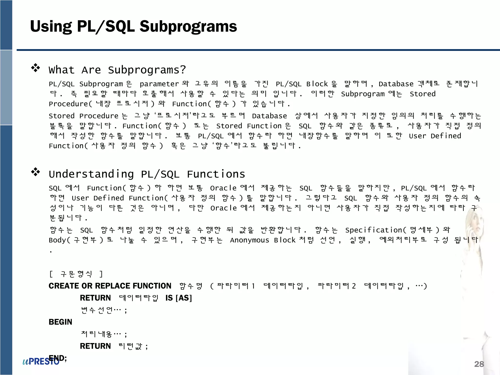 28
Using PL/SQL Subprograms
 What Are Subprograms?
PL/SQL Subprogram 은 parameter 와 고유의 이름을 가진 PL/SQL Block 을 말하며 , Database 객체로 존재합니
다 . 즉 필요할 때마다 호출해서 사용할 수 있다는 의미 입니다 . 이러한 Subprogram 에는 Stored
Procedure( 내장 프로시저 ) 와 Function( 함수 ) 가 있습니다 .
Stored Procedure 는 그냥 ‘프로시저’라고도 부르며 Database 상에서 사용자가 지정한 임의의 처리를 수행하는
블록을 말합니다 . Function( 함수 ) 또는 Stored Function 은 SQL 함수와 같은 종류로 , 사용자가 직접 정의
해서 작성한 함수를 말합니다 . 보통 PL/SQL 에서 함수라 하면 내장함수를 말하며 이 또한 User Defined
Function( 사용자 정의 함수 ) 혹은 그냥 ‘함수’라고도 불립니다 .
 Understanding PL/SQL Functions
SQL 에서 Function( 함수 ) 하 하면 보통 Oracle 에서 제공하는 SQL 함수들을 말하지만 , PL/SQL 에서 함수라
하면 User Defined Function( 사용자 정의 함수 ) 를 말합니다 . 그렇다고 SQL 함수와 사용자 정의 함수의 속
성이나 기능이 다른 것은 아니며 , 다만 Oracle 에서 제공하는지 아니면 사용자가 직접 작성하는지에 따라 구
분됩니다 .
함수는 SQL 함수처럼 일정한 연산을 수행한 뒤 값을 반환합니다 . 함수는 Specification( 명세부 ) 와
Body( 구현부 ) 로 나눌 수 있으며 , 구현부는 Anonymous Block 처럼 선언 , 실행 , 예외처리부로 구성 됩니다
.
[ 구문형식 ]
CREATE OR REPLACE FUNCTION 함수명 ( 파라미터 1 데이터타입 , 파라미터 2 데이터타입 , …)
RETURN 데이터타입 IS [AS]
변수선언… ;
BEGIN
처리내용… ;
RETURN 리턴값 ;
END;
 