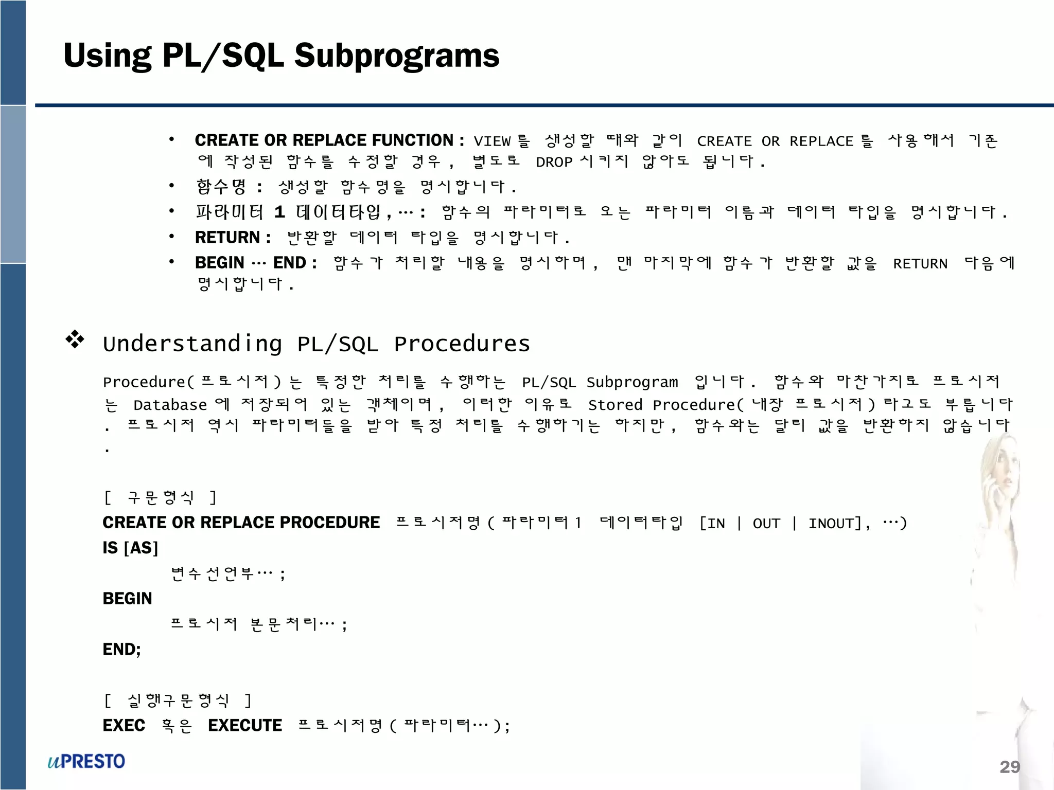 29
Using PL/SQL Subprograms
• CREATE OR REPLACE FUNCTION : VIEW 를 생성할 때와 같이 CREATE OR REPLACE 를 사용해서 기존
에 작성된 함수를 수정할 경우 , 별도로 DROP 시키지 않아도 됩니다 .
• 함수명 : 생성할 함수명을 명시합니다 .
• 파라미터 1 데이터타입 , … : 함수의 파라미터로 오는 파라미터 이름과 데이터 타입을 명시합니다 .
• RETURN : 반환할 데이터 타입을 명시합니다 .
• BEGIN … END : 함수가 처리할 내용을 명시하며 , 맨 마지막에 함수가 반환할 값을 RETURN 다음에
명시합니다 .
 Understanding PL/SQL Procedures
Procedure( 프로시저 ) 는 특정한 처리를 수행하는 PL/SQL Subprogram 입니다 . 함수와 마찬가지로 프로시저
는 Database 에 저장되어 있는 객체이며 , 이러한 이유로 Stored Procedure( 내장 프로시저 ) 라고도 부릅니다
. 프로시저 역시 파라미터들을 받아 특정 처리를 수행하기는 하지만 , 함수와는 달리 값을 반환하지 않습니다
.
[ 구문형식 ]
CREATE OR REPLACE PROCEDURE 프로시저명 ( 파라미터 1 데이터타입 [IN | OUT | INOUT], …)
IS [AS]
변수선언부… ;
BEGIN
프로시저 본문처리… ;
END;
[ 실행구문형식 ]
EXEC 혹은 EXECUTE 프로시저명 ( 파라미터… );
 