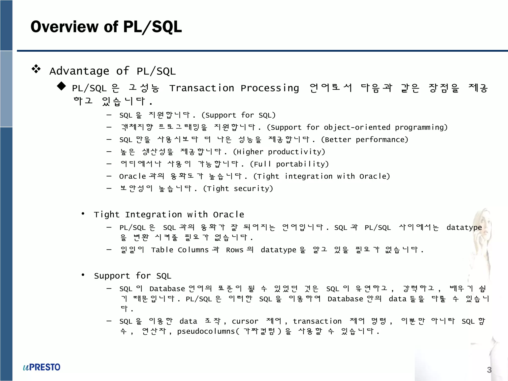 3
Overview of PL/SQL
 Advantage of PL/SQL
 PL/SQL 은 고성능 Transaction Processing 언어로서 다음과 같은 장점을 제공
하고 있습니다 .
– SQL 을 지원합니다 . (Support for SQL)
– 객체지향 프로그래밍을 지원합니다 . (Support for object-oriented programming)
– SQL 만을 사용시보다 더 나은 성능을 제공합니다 . (Better performance)
– 높은 생산성을 제공합니다 . (Higher productivity)
– 어디에서나 사용이 가능합니다 . (Full portability)
– Oracle 과의 융화도가 높습니다 . (Tight integration with Oracle)
– 보안성이 높습니다 . (Tight security)
• Tight Integration with Oracle
– PL/SQL 은 SQL 과의 융화가 잘 되어지는 언어입니다 . SQL 과 PL/SQL 사이에서는 datatype
을 변환 시켜줄 필요가 없습니다 .
– 일일이 Table Columns 과 Rows 의 datatype 을 알고 있을 필요가 없습니다 .
• Support for SQL
– SQL 이 Database 언어의 표준이 될 수 있었던 것은 SQL 이 유연하고 , 강력하고 , 배우기 쉽
기 때문입니다 . PL/SQL 은 이러한 SQL 을 이용하여 Database 안의 data 들을 다룰 수 있습니
다 .
– SQL 을 이용한 data 조작 , cursor 제어 , transaction 제어 명령 , 이뿐만 아니라 SQL 함
수 , 연산자 , pseudocolumns( 가짜컬럼 ) 을 사용할 수 있습니다 .
 