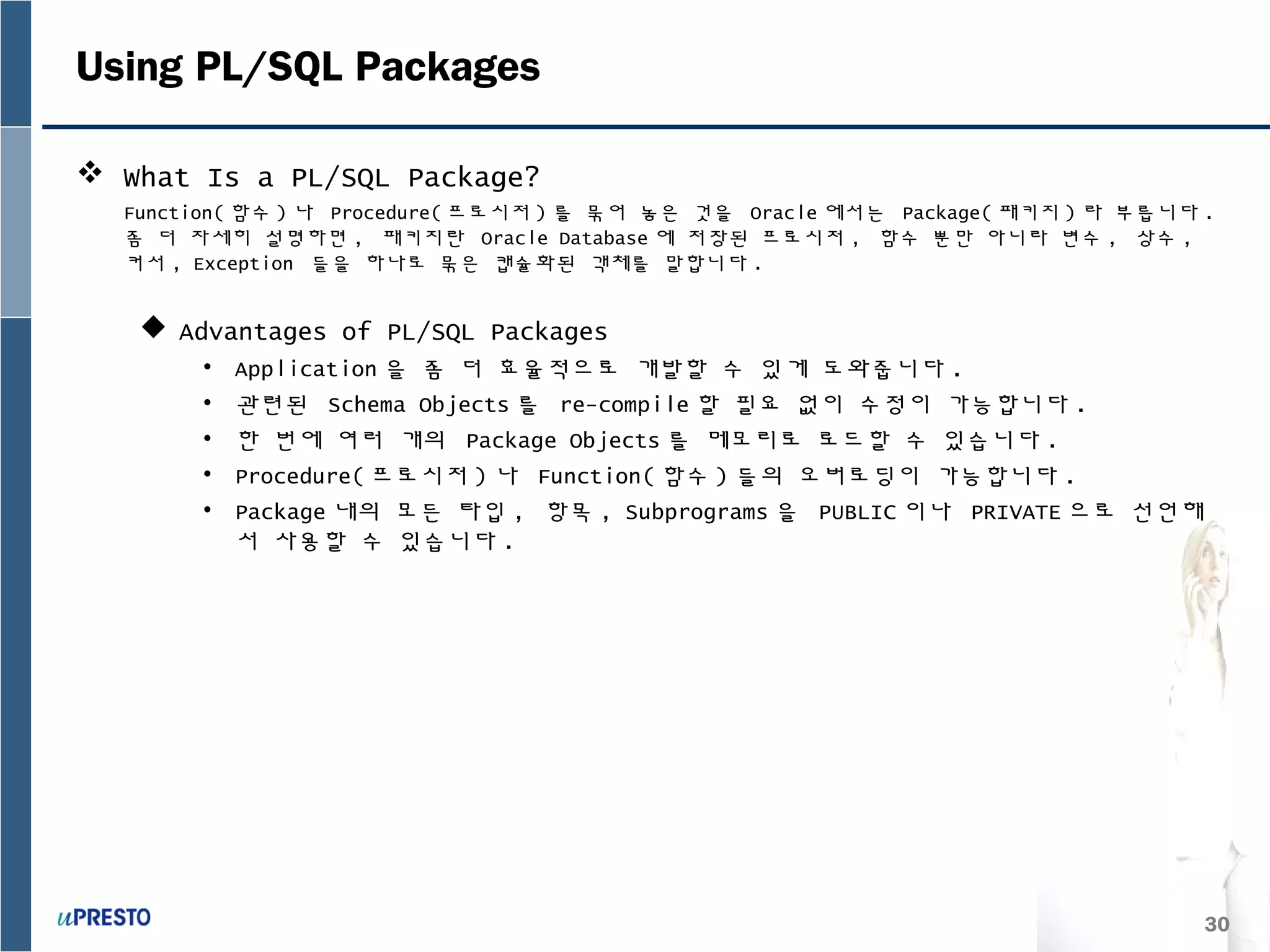 30
Using PL/SQL Packages
 What Is a PL/SQL Package?
Function( 함수 ) 나 Procedure( 프로시저 ) 를 묶어 놓은 것을 Oracle 에서는 Package( 패키지 ) 라 부릅니다 .
좀 더 자세히 설명하면 , 패키지란 Oracle Database 에 저장된 프로시저 , 함수 뿐만 아니라 변수 , 상수 ,
커서 , Exception 들을 하나로 묶은 캡슐화된 객체를 말합니다 .
 Advantages of PL/SQL Packages
• Application 을 좀 더 효율적으로 개발할 수 있게 도와줍니다 .
• 관련된 Schema Objects 를 re-compile 할 필요 없이 수정이 가능합니다 .
• 한 번에 여러 개의 Package Objects 를 메모리로 로드할 수 있습니다 .
• Procedure( 프로시저 ) 나 Function( 함수 ) 들의 오버로딩이 가능합니다 .
• Package 내의 모든 타입 , 항목 , Subprograms 을 PUBLIC 이나 PRIVATE 으로 선언해
서 사용할 수 있습니다 .
 