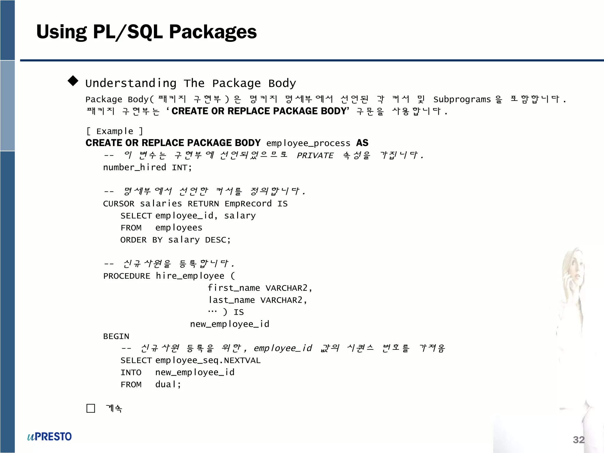 32
Using PL/SQL Packages
 Understanding The Package Body
Package Body( 패키지 구현부 ) 은 명키지 명세부에서 선언된 각 커서 및 Subprograms 을 포함합니다 .
패키지 구현부는 ‘ CREATE OR REPLACE PACKAGE BODY’ 구문을 사용합니다 .
[ Example ]
CREATE OR REPLACE PACKAGE BODY employee_process AS
-- 이 변수는 구현부에 선언되었으므로 PRIVATE 속성을 가집니다 .
number_hired INT;
-- 명세부에서 선언한 커서를 정의합니다 .
CURSOR salaries RETURN EmpRecord IS
SELECT employee_id, salary
FROM employees
ORDER BY salary DESC;
-- 신규사원을 등록합니다 .
PROCEDURE hire_employee (
first_name VARCHAR2,
last_name VARCHAR2,
… ) IS
new_employee_id
BEGIN
-- 신규사원 등록을 위한 , employee_id 값의 시퀀스 번호를 가져옴
SELECT employee_seq.NEXTVAL
INTO new_employee_id
FROM dual;
 계속
 