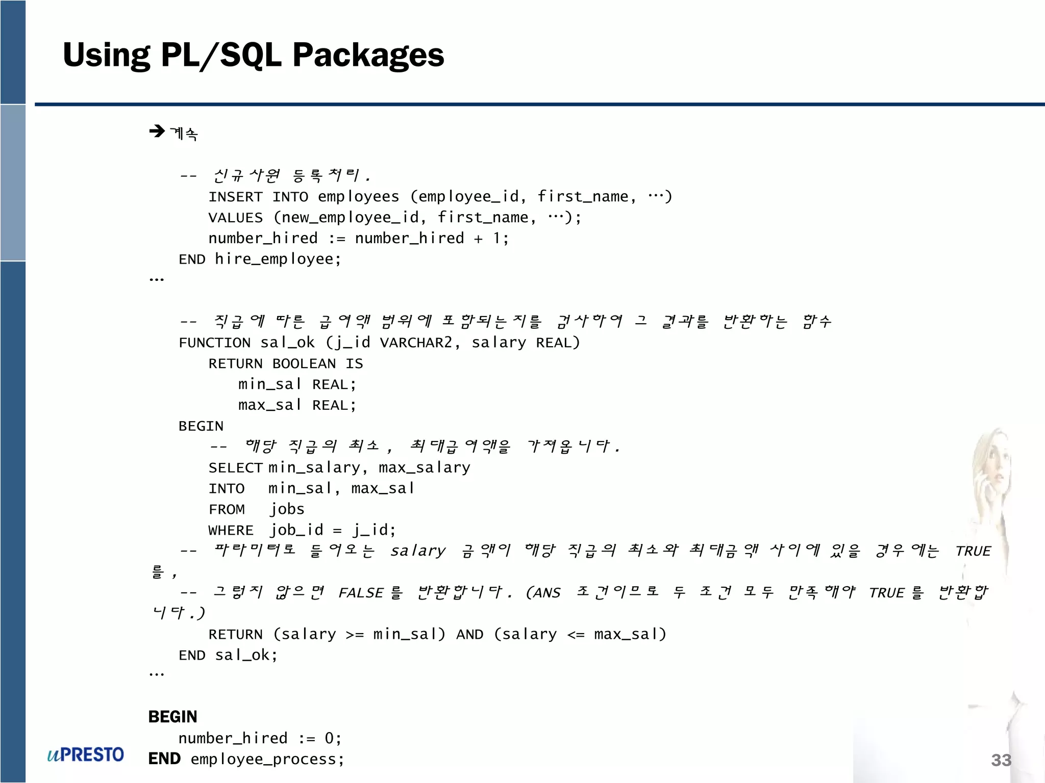 33
Using PL/SQL Packages
계속
-- 신규사원 등록처리 .
INSERT INTO employees (employee_id, first_name, …)
VALUES (new_employee_id, first_name, …);
number_hired := number_hired + 1;
END hire_employee;
…
-- 직급에 따른 급여액 범위에 포함되는지를 검사하여 그 결과를 반환하는 함수
FUNCTION sal_ok (j_id VARCHAR2, salary REAL)
RETURN BOOLEAN IS
min_sal REAL;
max_sal REAL;
BEGIN
-- 해당 직급의 최소 , 최대급여액을 가져옵니다 .
SELECT min_salary, max_salary
INTO min_sal, max_sal
FROM jobs
WHERE job_id = j_id;
-- 파라미터로 들어오는 salary 금액이 해당 직급의 최소와 최대금액 사이에 있을 경우에는 TRUE
를 ,
-- 그렇지 않으면 FALSE 를 반환합니다 . (ANS 조건이므로 두 조건 모두 만족해야 TRUE 를 반환합
니다 .)
RETURN (salary >= min_sal) AND (salary <= max_sal)
END sal_ok;
…
BEGIN
number_hired := 0;
END employee_process;
 