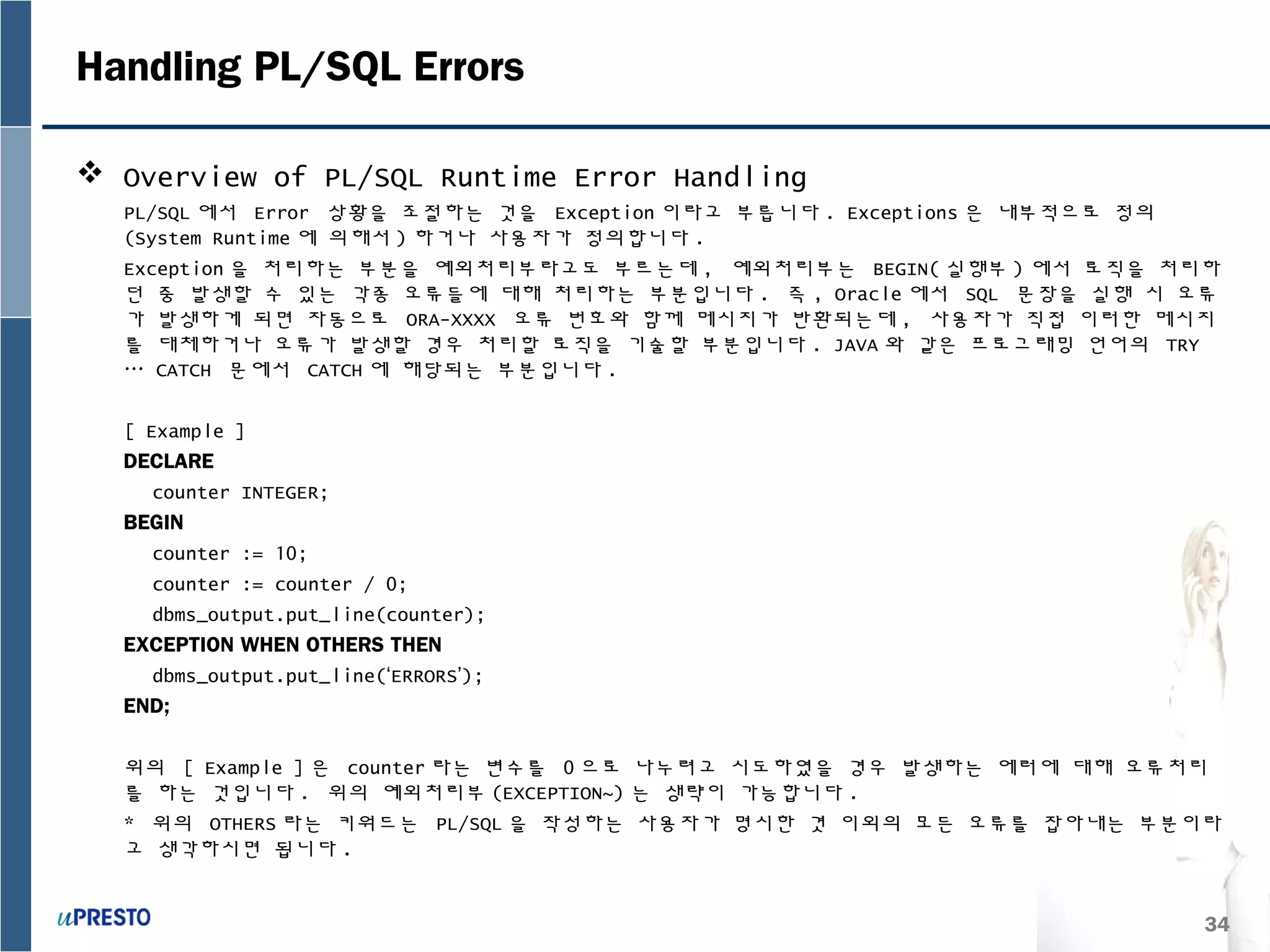 34
Handling PL/SQL Errors
 Overview of PL/SQL Runtime Error Handling
PL/SQL 에서 Error 상황을 조절하는 것을 Exception 이라고 부릅니다 . Exceptions 은 내부적으로 정의
(System Runtime 에 의해서 ) 하거나 사용자가 정의합니다 .
Exception 을 처리하는 부분을 예외처리부라고도 부르는데 , 예외처리부는 BEGIN( 실행부 ) 에서 로직을 처리하
던 중 발생할 수 있는 각종 오류들에 대해 처리하는 부분입니다 . 즉 , Oracle 에서 SQL 문장을 실행 시 오류
가 발생하게 되면 자동으로 ORA-XXXX 오류 번호와 함께 메시지가 반환되는데 , 사용자가 직접 이러한 메시지
를 대체하거나 오류가 발생할 경우 처리할 로직을 기술할 부분입니다 . JAVA 와 같은 프로그래밍 언어의 TRY
… CATCH 문에서 CATCH 에 해당되는 부분입니다 .
[ Example ]
DECLARE
counter INTEGER;
BEGIN
counter := 10;
counter := counter / 0;
dbms_output.put_line(counter);
EXCEPTION WHEN OTHERS THEN
dbms_output.put_line(‘ERRORS’);
END;
위의 [ Example ] 은 counter 라는 변수를 0 으로 나누려고 시도하였을 경우 발생하는 에러에 대해 오류처리
를 하는 것입니다 . 위의 예외처리부 (EXCEPTION~) 는 생략이 가능합니다 .
* 위의 OTHERS 라는 키워드는 PL/SQL 을 작성하는 사용자가 명시한 겻 이외의 모든 오류를 잡아내는 부분이라
고 생각하시면 됩니다 .
 
