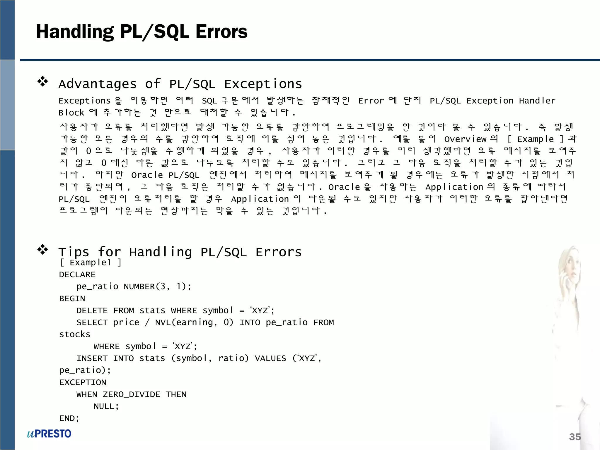 35
Handling PL/SQL Errors
 Advantages of PL/SQL Exceptions
Exceptions 을 이용하면 여러 SQL 구문에서 발생하는 잠재적인 Error 에 단지 PL/SQL Exception Handler
Block 에 추가하는 것 만으로 대처할 수 있습니다 .
사용자가 오류를 처리했다면 발생 가능한 오류를 감안하여 프로그래밍을 한 것이라 볼 수 있습니다 . 즉 발생
가능한 모든 경우의 수를 감안하여 로직에 이를 심어 놓은 것입니다 . 예를 들어 Overview 의 [ Example ] 과
같이 0 으로 나눗셈을 수행하게 되었을 경우 , 사용자가 이러한 경우를 미리 생각했다면 오류 메시지를 보여주
지 않고 0 대신 다른 값으로 나누도록 처리할 수도 있습니다 . 그리고 그 다음 로직을 처리할 수가 있는 것입
니다 . 하지만 Oracle PL/SQL 엔진에서 처리하여 메시지를 보여주게 될 경우에는 오류가 발생한 시점에서 처
리가 중단되며 , 그 다음 로직은 처리할 수가 없습니다 . Oracle 을 사용하는 Application 의 종류에 따라서
PL/SQL 엔진이 오류처리를 할 경우 Application 이 다운될 수도 있지만 사용자가 이러한 오류를 잡아낸다면
프로그램이 다운되는 현상까지는 막을 수 있는 것입니다 .
 Tips for Handling PL/SQL Errors
[ Example1 ]
DECLARE
pe_ratio NUMBER(3, 1);
BEGIN
DELETE FROM stats WHERE symbol = ‘XYZ’;
SELECT price / NVL(earning, 0) INTO pe_ratio FROM
stocks
WHERE symbol = ‘XYZ’;
INSERT INTO stats (symbol, ratio) VALUES (‘XYZ’,
pe_ratio);
EXCEPTION
WHEN ZERO_DIVIDE THEN
NULL;
END;
 