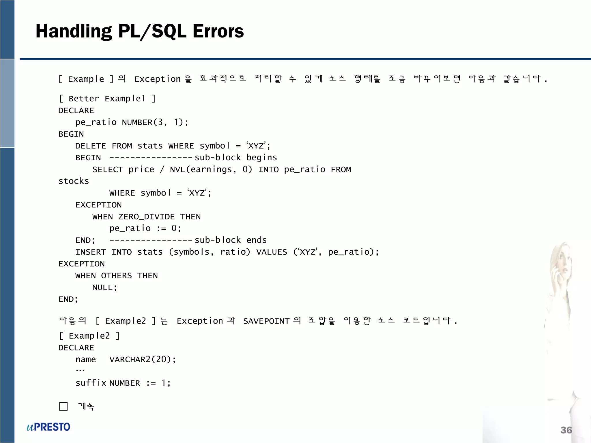 36
Handling PL/SQL Errors
[ Example ] 의 Exception 을 효과적으로 처리할 수 있게 소스 형태를 조금 바꾸어보면 다음과 같습니다 .
다음의 [ Example2 ] 는 Exception 과 SAVEPOINT 의 조합을 이용한 소스 코드입니다 .
[ Better Example1 ]
DECLARE
pe_ratio NUMBER(3, 1);
BEGIN
DELETE FROM stats WHERE symbol = ‘XYZ’;
BEGIN ---------------- sub-block begins
SELECT price / NVL(earnings, 0) INTO pe_ratio FROM
stocks
WHERE symbol = ‘XYZ’;
EXCEPTION
WHEN ZERO_DIVIDE THEN
pe_ratio := 0;
END; ---------------- sub-block ends
INSERT INTO stats (symbols, ratio) VALUES (‘XYZ’, pe_ratio);
EXCEPTION
WHEN OTHERS THEN
NULL;
END;
[ Example2 ]
DECLARE
name VARCHAR2(20);
…
suffix NUMBER := 1;
 계속
 
