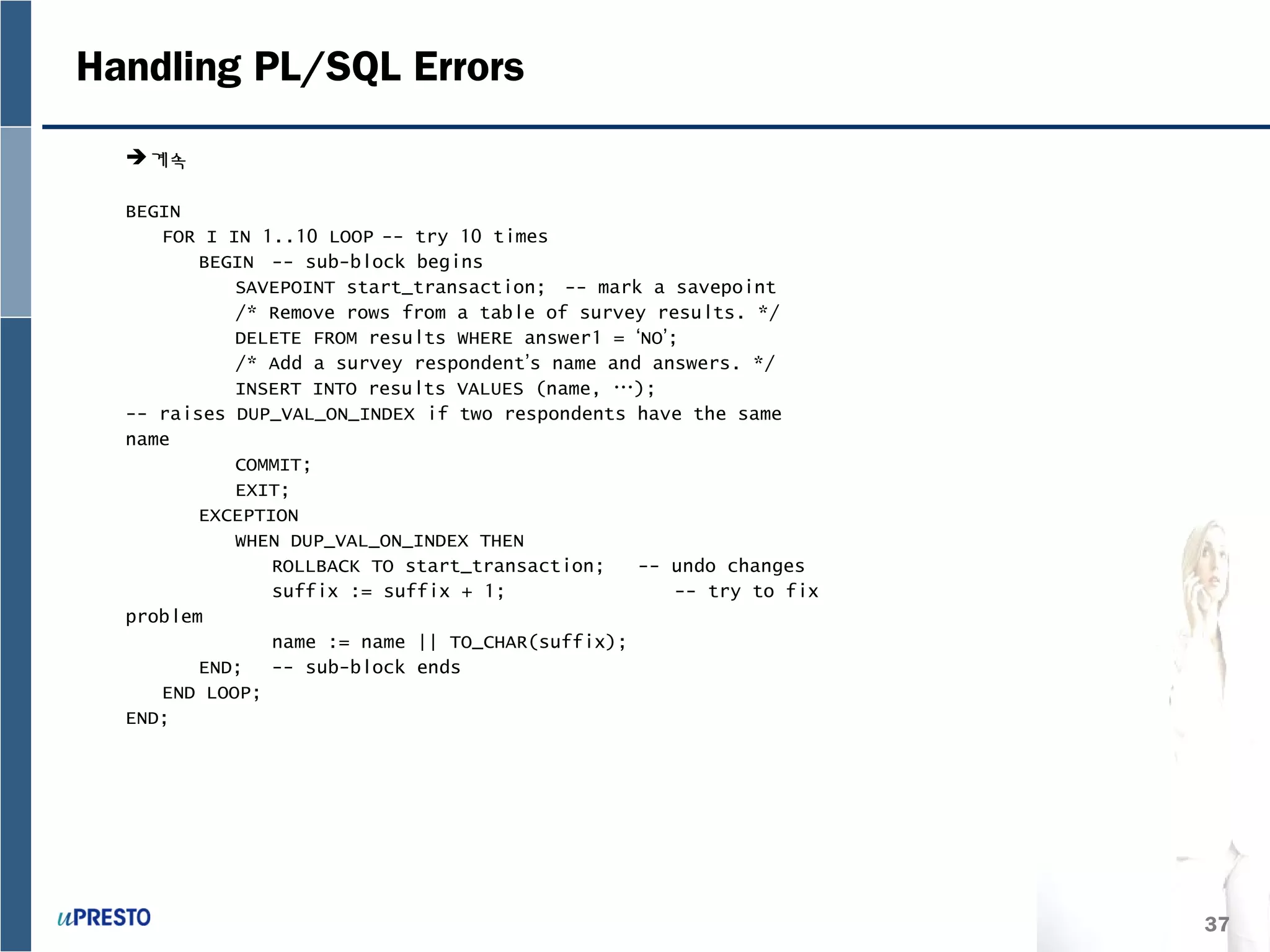 37
Handling PL/SQL Errors
계속
BEGIN
FOR I IN 1..10 LOOP -- try 10 times
BEGIN -- sub-block begins
SAVEPOINT start_transaction; -- mark a savepoint
/* Remove rows from a table of survey results. */
DELETE FROM results WHERE answer1 = ‘NO’;
/* Add a survey respondent’s name and answers. */
INSERT INTO results VALUES (name, …);
-- raises DUP_VAL_ON_INDEX if two respondents have the same
name
COMMIT;
EXIT;
EXCEPTION
WHEN DUP_VAL_ON_INDEX THEN
ROLLBACK TO start_transaction; -- undo changes
suffix := suffix + 1; -- try to fix
problem
name := name || TO_CHAR(suffix);
END; -- sub-block ends
END LOOP;
END;
 