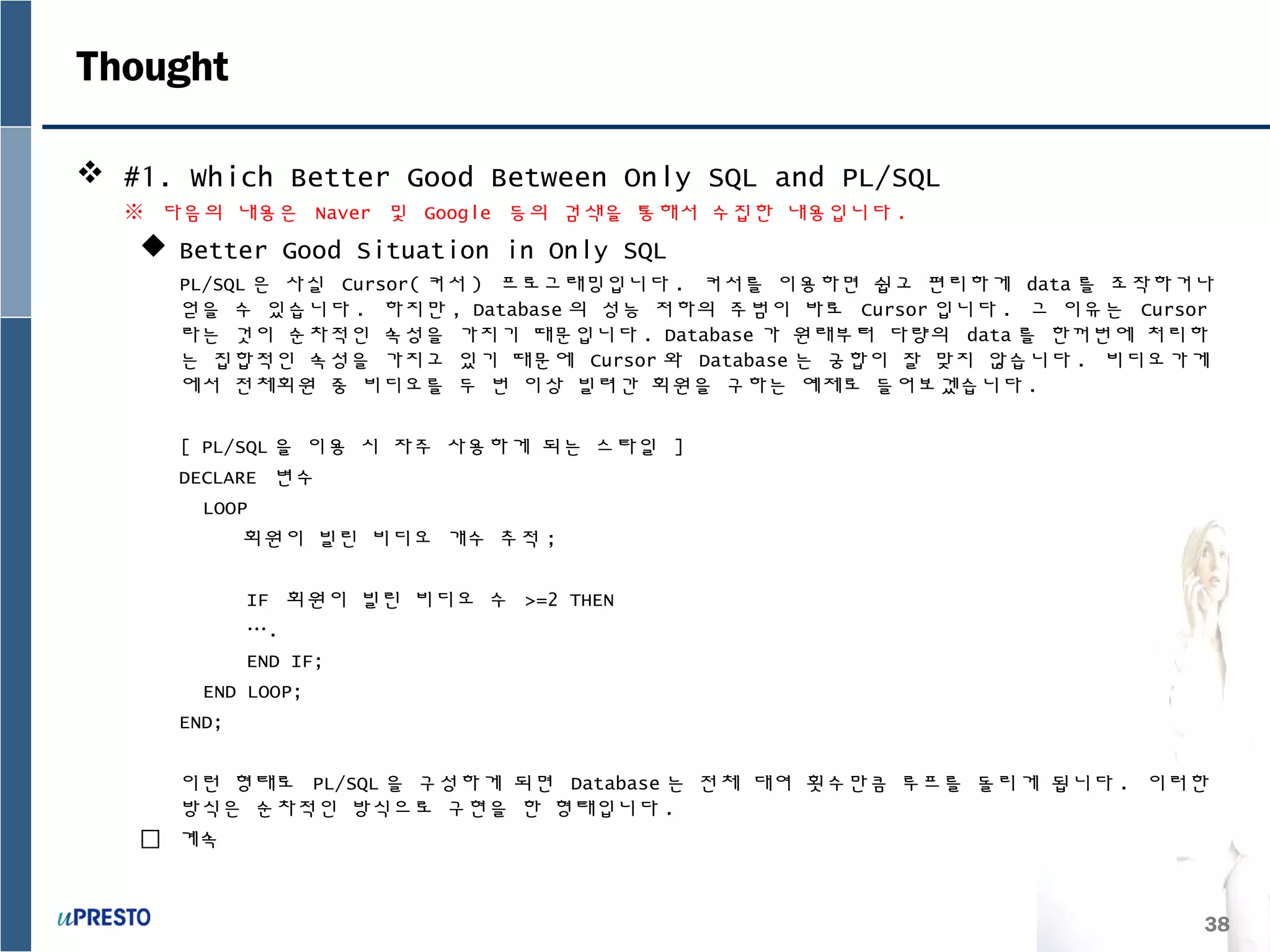 38
Thought
 #1. Which Better Good Between Only SQL and PL/SQL
※ 다음의 내용은 Naver 및 Google 등의 검색을 통해서 수집한 내용입니다 .
 Better Good Situation in Only SQL
PL/SQL 은 사실 Cursor( 커서 ) 프로그래밍입니다 . 커서를 이용하면 쉽고 편리하게 data 를 조작하거나
얻을 수 있습니다 . 하지만 , Database 의 성능 저하의 주범이 바로 Cursor 입니다 . 그 이유는 Cursor
라는 것이 순차적인 속성을 가지기 때문입니다 . Database 가 원래부터 다량의 data 를 한꺼번에 처리하
는 집합적인 속성을 가지고 있기 때문에 Cursor 와 Database 는 궁합이 잘 맞지 않습니다 . 비디오가게
에서 전체회원 중 비디오를 두 번 이상 빌려간 회원을 구하는 예제로 들어보겠습니다 .
[ PL/SQL 을 이용 시 자주 사용하게 되는 스타일 ]
DECLARE 변수
LOOP
회원이 빌린 비디오 개수 추적 ;
IF 회원이 빌린 비디오 수 >=2 THEN
….
END IF;
END LOOP;
END;
이런 형태로 PL/SQL 을 구성하게 되면 Database 는 전체 대여 횟수만큼 루프를 돌리게 됩니다 . 이러한
방식은 순차적인 방식으로 구현을 한 형태입니다 .
 계속
 