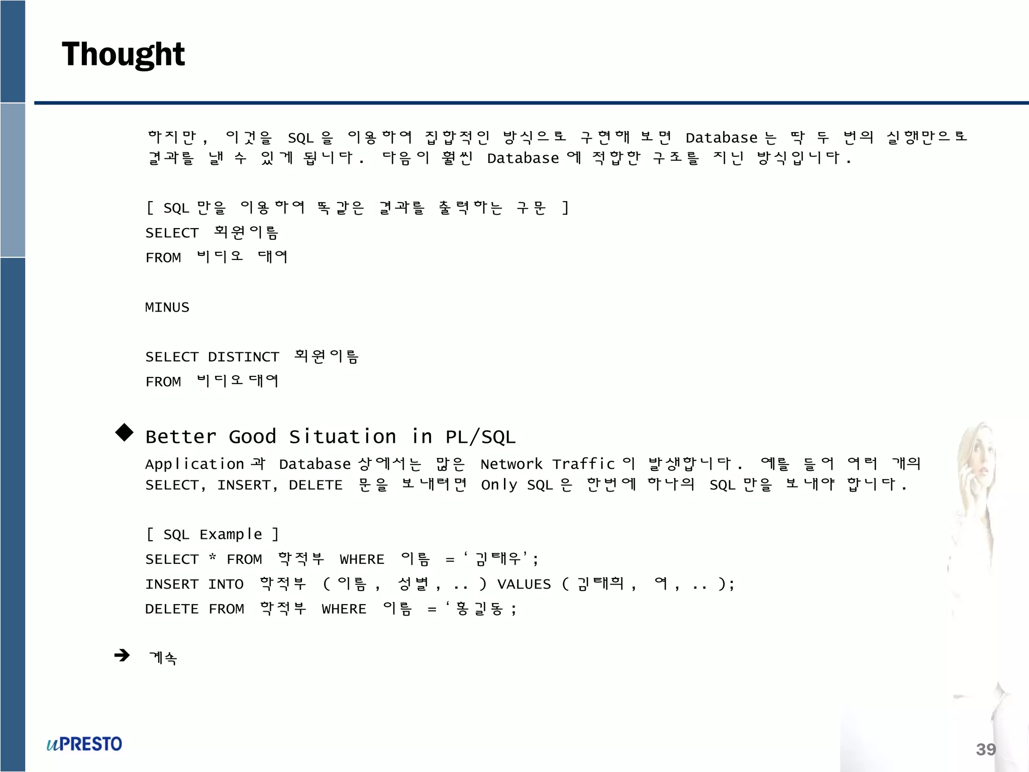 39
Thought
하지만 , 이것을 SQL 을 이용하여 집합적인 방식으로 구현해 보면 Database 는 딱 두 번의 실행만으로
결과를 낼 수 있게 됩니다 . 다음이 훨씬 Database 에 적합한 구조를 지닌 방식입니다 .
[ SQL 만을 이용하여 똑같은 결과를 출력하는 구문 ]
SELECT 회원이름
FROM 비디오 대여
MINUS
SELECT DISTINCT 회원이름
FROM 비디오대여
 Better Good Situation in PL/SQL
Application 과 Database 상에서는 많은 Network Traffic 이 발생합니다 . 예를 들어 여러 개의
SELECT, INSERT, DELETE 문을 보내려면 Only SQL 은 한번에 하나의 SQL 만을 보내야 합니다 .
[ SQL Example ]
SELECT * FROM 학적부 WHERE 이름 = ‘ 김태우’ ;
INSERT INTO 학적부 ( 이름 , 성별 , .. ) VALUES ( 김태희 , 여 , .. );
DELETE FROM 학적부 WHERE 이름 = ‘ 홍길동 ;
 계속
 
