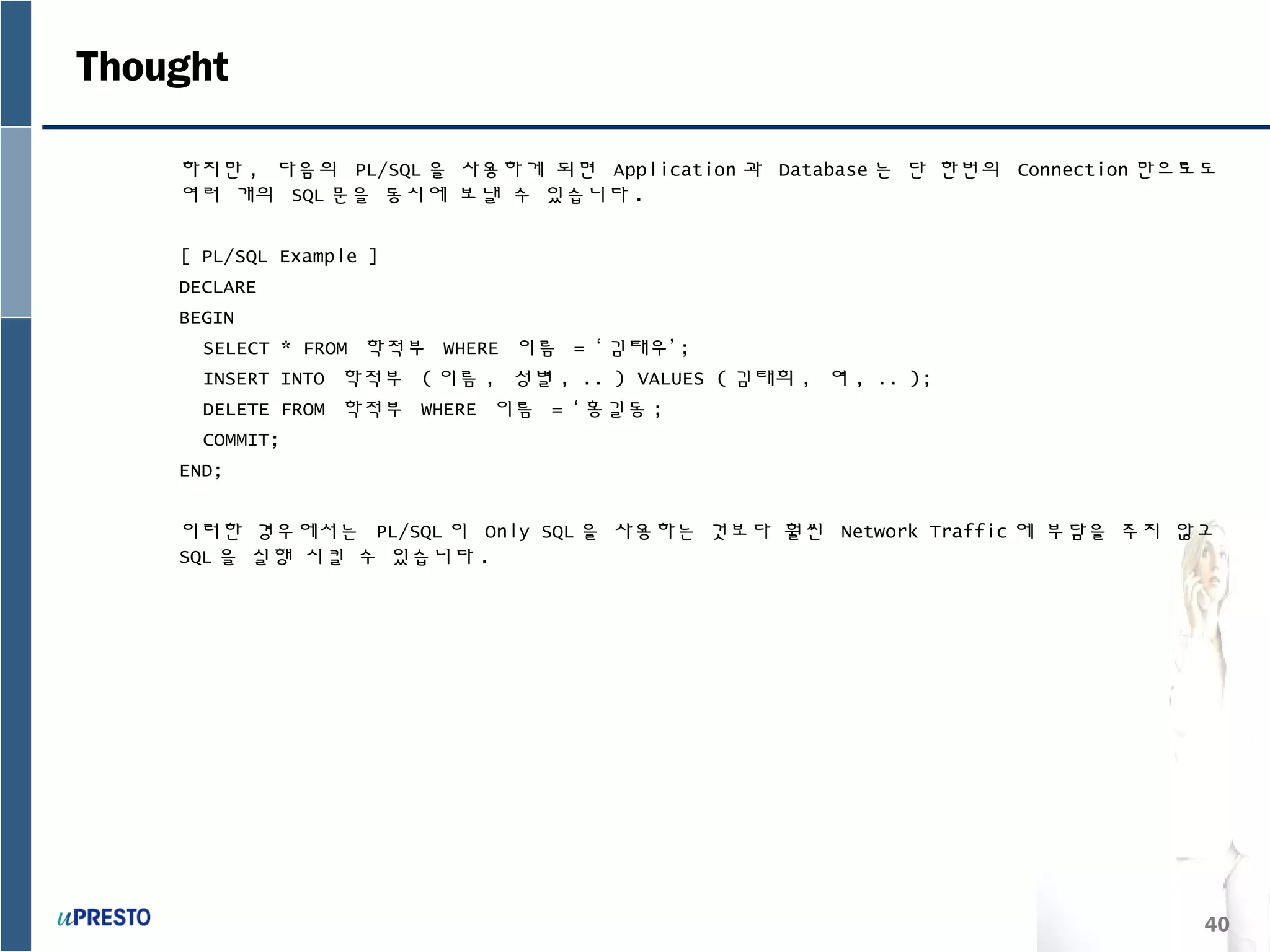 40
Thought
하지만 , 다음의 PL/SQL 을 사용하게 되면 Application 과 Database 는 단 한번의 Connection 만으로도
여러 개의 SQL 문을 동시에 보낼 수 있습니다 .
[ PL/SQL Example ]
DECLARE
BEGIN
SELECT * FROM 학적부 WHERE 이름 = ‘ 김태우’ ;
INSERT INTO 학적부 ( 이름 , 성별 , .. ) VALUES ( 김태희 , 여 , .. );
DELETE FROM 학적부 WHERE 이름 = ‘ 홍길동 ;
COMMIT;
END;
이러한 경우에서는 PL/SQL 이 Only SQL 을 사용하는 것보다 훨씬 Network Traffic 에 부담을 주지 않고
SQL 을 실행 시킬 수 있습니다 .
 