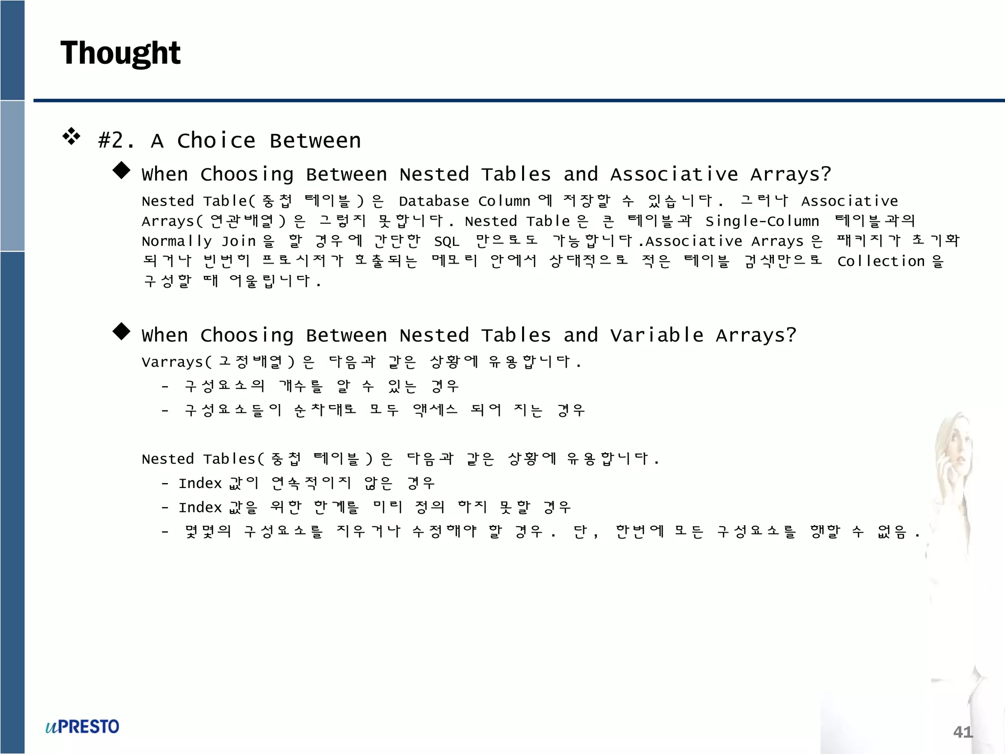 41
Thought
 #2. A Choice Between
 When Choosing Between Nested Tables and Associative Arrays?
Nested Table( 중첩 테이블 ) 은 Database Column 에 저장할 수 있습니다 . 그러나 Associative
Arrays( 연관배열 ) 은 그렇지 못합니다 . Nested Table 은 큰 테이블과 Single-Column 테이블과의
Normally Join 을 할 경우에 간단한 SQL 만으로도 가능합니다 .Associative Arrays 은 패키지가 초기화
되거나 빈번히 프로시저가 호출되는 메모리 안에서 상대적으로 적은 테이블 검색만으로 Collection 을
구성할 때 어울립니다 .
 When Choosing Between Nested Tables and Variable Arrays?
Varrays( 고정배열 ) 은 다음과 같은 상황에 유용합니다 .
- 구성요소의 개수를 알 수 있는 경우
- 구성요소들이 순차대로 모두 액세스 되어 지는 경우
Nested Tables( 중첩 테이블 ) 은 다음과 같은 상황에 유용합니다 .
- Index 값이 연속적이지 않은 경우
- Index 값을 위한 한계를 미리 정의 하지 못할 경우
- 몇몇의 구성요소를 지우거나 수정해야 할 경우 . 단 , 한번에 모든 구성요소를 행할 수 없음 .
 