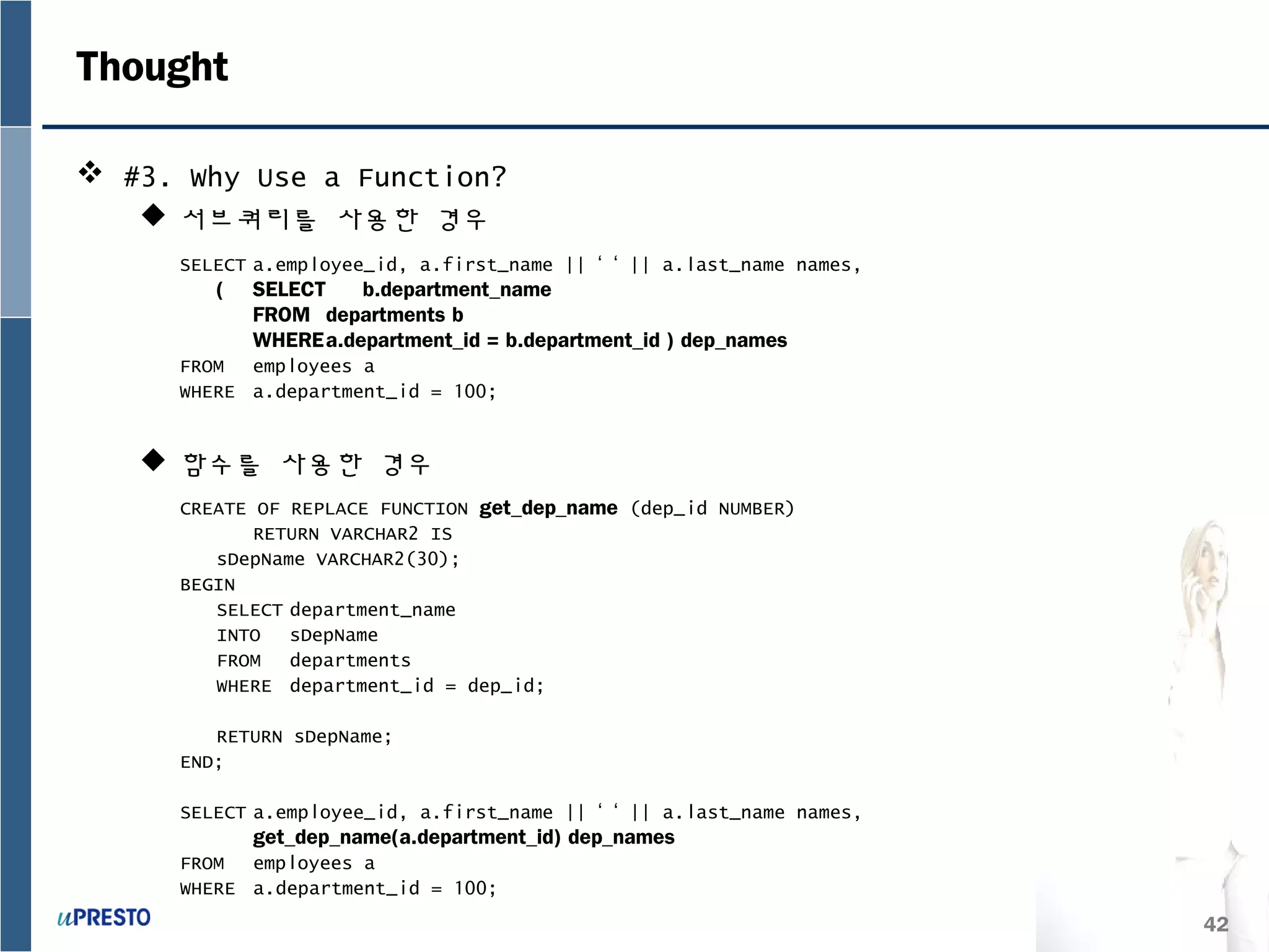 42
Thought
 #3. Why Use a Function?
 서브쿼리를 사용한 경우
 함수를 사용한 경우
SELECT a.employee_id, a.first_name || ‘ ‘ || a.last_name names,
( SELECT b.department_name
FROM departments b
WHEREa.department_id = b.department_id ) dep_names
FROM employees a
WHERE a.department_id = 100;
CREATE OF REPLACE FUNCTION get_dep_name (dep_id NUMBER)
RETURN VARCHAR2 IS
sDepName VARCHAR2(30);
BEGIN
SELECT department_name
INTO sDepName
FROM departments
WHERE department_id = dep_id;
RETURN sDepName;
END;
SELECT a.employee_id, a.first_name || ‘ ‘ || a.last_name names,
get_dep_name(a.department_id) dep_names
FROM employees a
WHERE a.department_id = 100;
 