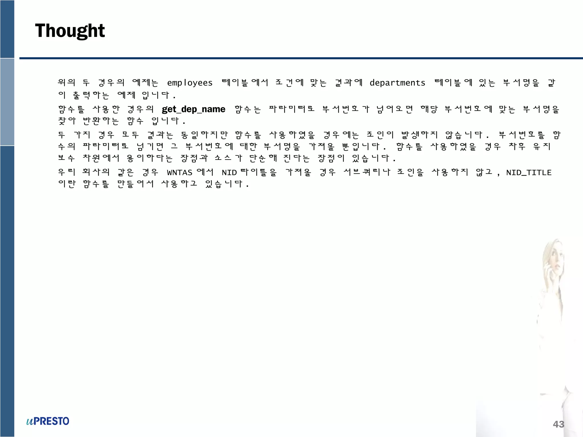 43
위의 두 경우의 예제는 employees 테이블에서 조건에 맞는 결과에 departments 테이블에 있는 부서명을 같
이 출력하는 예제 입니다 .
함수를 사용한 경우의 get_dep_name 함수는 파라미터로 부서번호가 넘어오면 해당 부서번호에 맞는 부서명을
찾아 반환하는 함수 입니다 .
두 가지 경우 모두 결과는 동일하지만 함수를 사용하였을 경우에는 조인이 발생하지 않습니다 . 부서번호를 함
수의 파라미터로 넘기면 그 부서번호에 대한 부서명을 가져올 뿐입니다 . 함수를 사용하였을 경우 차후 유지
보수 차원에서 용이하다는 장점과 소스가 단순해 진다는 장점이 있습니다 .
우리 회사의 같은 경우 WNTAS 에서 NID 타이틀을 가져올 경우 서브쿼리나 조인을 사용하지 않고 , NID_TITLE
이란 함수를 만들어서 사용하고 있습니다 .
Thought
 