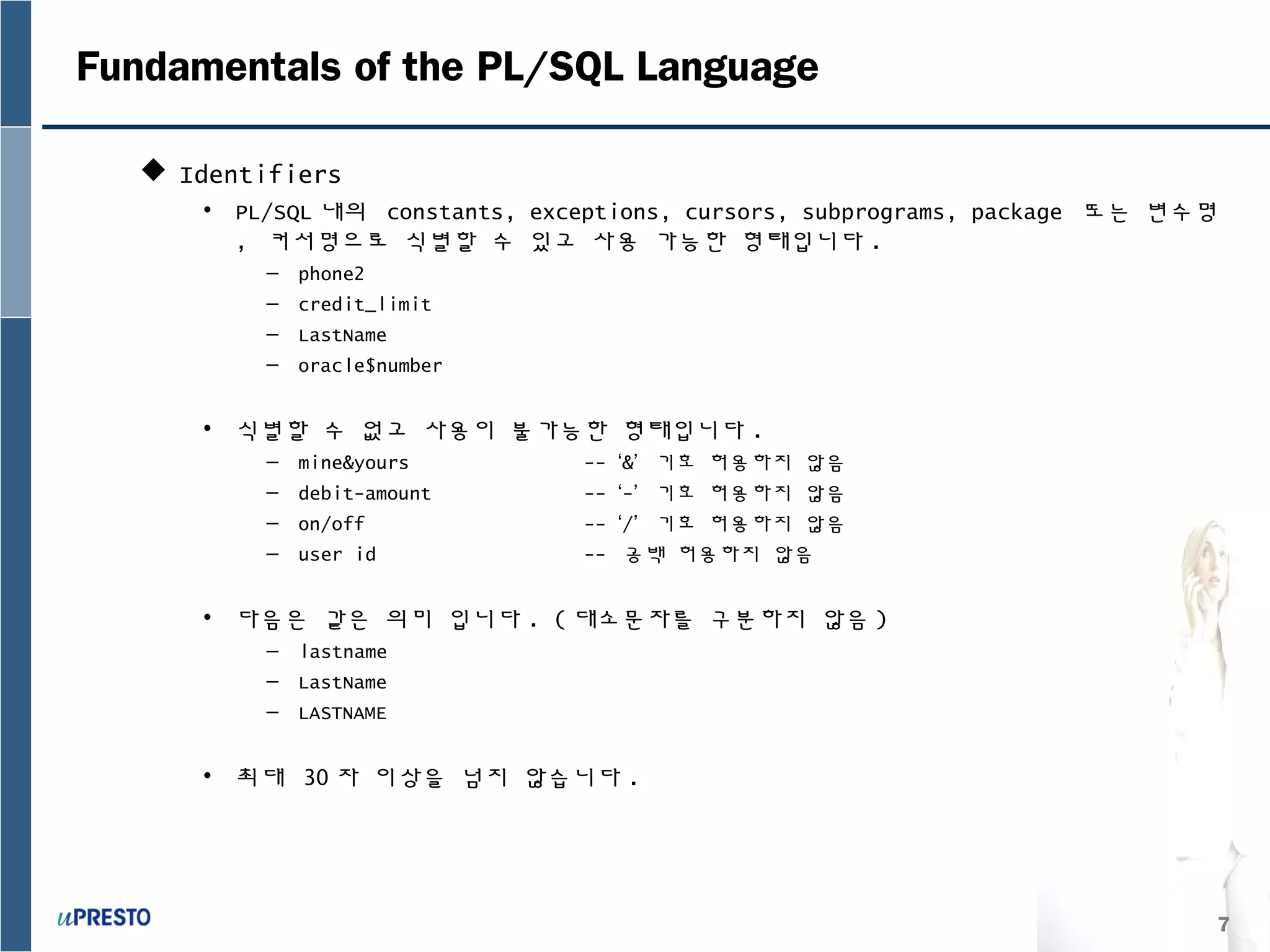 7
Fundamentals of the PL/SQL Language
 Identifiers
• PL/SQL 내의 constants, exceptions, cursors, subprograms, package 또는 변수명
, 커서명으로 식별할 수 있고 사용 가능한 형태입니다 .
– phone2
– credit_limit
– LastName
– oracle$number
• 식별할 수 없고 사용이 불가능한 형태입니다 .
– mine&yours -- ‘&’ 기호 허용하지 않음
– debit-amount -- ‘-’ 기호 허용하지 않음
– on/off -- ‘/’ 기호 허용하지 않음
– user id -- 공백 허용하지 않음
• 다음은 같은 의미 입니다 . ( 대소문자를 구분하지 않음 )
– lastname
– LastName
– LASTNAME
• 최대 30 자 이상을 넘지 않습니다 .
 