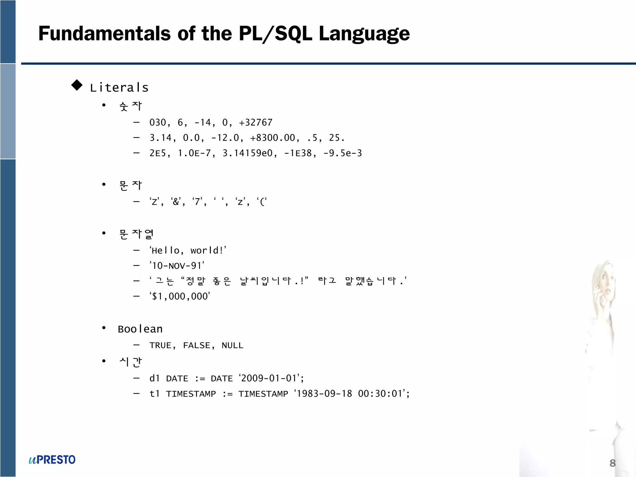 8
Fundamentals of the PL/SQL Language
 Literals
• 숫자
– 030, 6, -14, 0, +32767
– 3.14, 0.0, -12.0, +8300.00, .5, 25.
– 2E5, 1.0E-7, 3.14159e0, -1E38, -9.5e-3
• 문자
– ‘Z’, ‘&’, ‘7’, ‘ ‘, ‘z’, ‘(‘
• 문자열
– ‘Hello, world!’
– ’10-NOV-91’
– ‘ 그는 “정말 좋은 날씨입니다 .!” 라고 말했습니다 .’
– ‘$1,000,000’
• Boolean
– TRUE, FALSE, NULL
• 시간
– d1 DATE := DATE ‘2009-01-01’;
– t1 TIMESTAMP := TIMESTAMP ‘1983-09-18 00:30:01’;
 