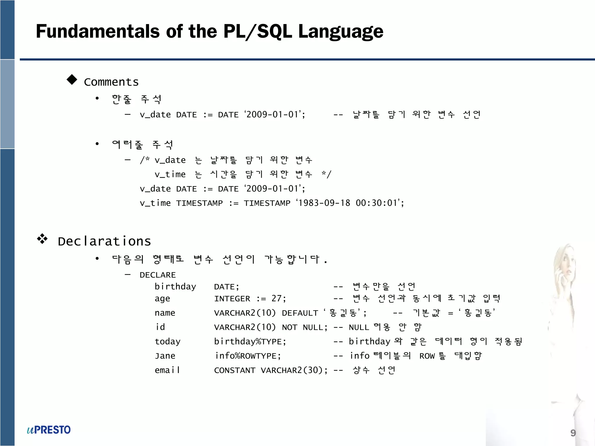 9
Fundamentals of the PL/SQL Language
 Comments
• 한줄 주석
– v_date DATE := DATE ‘2009-01-01’; -- 날짜를 담기 위한 변수 선언
• 여러줄 주석
– /* v_date 는 날짜를 담기 위한 변수
v_time 는 시간을 담기 위한 변수 */
v_date DATE := DATE ‘2009-01-01’;
v_time TIMESTAMP := TIMESTAMP ‘1983-09-18 00:30:01’;
 Declarations
• 다음의 형태로 변수 선언이 가능합니다 .
– DECLARE
birthday DATE; -- 변수만을 선언
age INTEGER := 27; -- 변수 선언과 동시에 초기값 입력
name VARCHAR2(10) DEFAULT ‘ 홍길동’ ; -- 기본값 = ‘ 홍길동’
id VARCHAR2(10) NOT NULL; -- NULL 허용 안 함
today birthday%TYPE; -- birthday 와 같은 데이터 형이 적용됨
Jane info%ROWTYPE; -- info 테이블의 ROW 를 대입함
email CONSTANT VARCHAR2(30); -- 상수 선언
 
